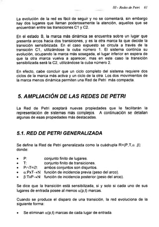 Ul - Redes de Petri 61
La evolución de la red es fácil de seguir y no se comentará, sin embargo
hay dos lugares que llaman poderosamente la atención, aquellos que se
encuentran entre las transiciones C1 y C2.
En el estado B, la marca más dinámica se encuentra sobre un lugar que
presenta arcos hacia dos transiciones, y es la otra marca la que decide la
transición sensibilizada. En el caso expuesto se circula a través de la
transición C1, utilizándose la cuba número 1. El sistema continúa su
evolución, ocupando la marca más sosegada, el lugar inferior en espera de
que la otra marca vuelva a aparecer, mas en este caso la transición
sensibilizada será la C2, utilizándose la cuba número 2.
En efecto, cabe concluir que un ciclo completo del sistema requiere dos
ciclos de la marca más activa y un ciclo de la otra. Los dos movimientos de
la marca menos dinámica permiten una Red de Petri más compacta.
5. AMPLIACIÓN DE LAS REDES DE PETRI
La Red de Petri aceptará nuevas propiedades que le facilitarán la
representación de sistemas más complejos. A continuación se detallan
algunas de esas propiedades más destacadas.
5.1. RED DE PETRI GENERALIZADA
Se define la Red de Petri generalizada como la cuádrupla R=(P,T,a ,P)
donde:
• P: conjunto finito de lugares.
• T: conjunto finito de transiciones.
• PnT=0: ambos conjuntos son disjuntos.
• a:PxT->N función de incidencia previa (peso del arco).
• p:TxP->N función de incidencia posterior (peso del arco).
Se dice que la transición está sensibilizada, si y solo si cada uno de sus
lugares de entrada posee al menos a(p,t) marcas.
Cuando se produce el disparo de una transición, la red evoluciona de la
siguiente forma:
• Se eliminan a(p,t) marcas de cada lugar de entrada.
 
