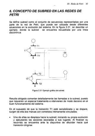 III- Redes de Petri 65
6. CONCEPTO DE SUBRED EN LAS REDES DE
PETRI
Se define subred como el conjunto de secuencias representadas por una
parte de la red de Petri, que puede ser utilizada desde diferentes
situaciones en la evolución del sistema. En la figura 3.31 se describe un
ejemplo, donde la subred se encuentra recuadrada por una línea
discontinua.
Figura 3.31: Ejemplo gráfico de subred.
Resulta obligado comentar detalladamente las llamadas a la subred, puesto
que requieren un especial tratamiento e intervienen de modo decisivo en el
buen funcionamiento del sistema.
En el supuesto de que la transición T1 esté sensibilizada y se dispare,
surgen de ella dos marcas con cometidos íntimamente vinculados:
• Una de ellas se desplaza hacia la subred, iniciando su propia evolución
y ejecutando las acciones asociadas a sus lugares. Al finalizar su
recorrido se encuentra ante la disyuntiva de dilucidar hacia qué
transición dirigirse.
 