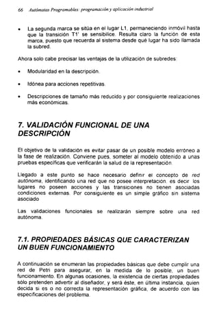 66 Autómatas Programables: programación y aplicación industrial
• La segunda marca se sitúa en el lugar L1, permaneciendo inmóvil hasta
que la transición T1' se sensibilice. Resulta claro la función de esta
marca, puesto que recuerda al sistema desde qué lugar ha sido llamada
la subred.
Ahora solo cabe precisar las ventajas de la utilización de subredes.
• Medularidad en la descripción.
• Idónea para acciones repetitivas.
• Descripciones de tamaño más reducido y por consiguiente realizaciones
más económicas.
7. VALIDACIÓN FUNCIONAL DE UNA
DESCRIPCIÓN
El objetivo de la validación es evitar pasar de un posible modelo erróneo a
la fase de realización. Conviene pues, someter al modelo obtenido a unas
pruebas específicas que verificarán la salud de la representación.
Llegado a este punto se hace necesario definir el concepto de red
autónoma, identificando una red que no posee interpretación, es decir los
lugares no poseen acciones y las transiciones no tienen asociadas
condiciones externas. Por consiguiente es un simple gráfico sin sistema
asociado
Las validaciones funcionales se realizarán siempre sobre una red
autónoma.
7.1. PROPIEDADES BÁSICAS QUE CARACTERIZAN
UN BUEN FUNCIONAMIENTO
A continuación se enumeran las propiedades básicas que debe cumplir una
red de Petri para asegurar, en la medida de lo posible, un buen
funcionamiento. En algunas ocasiones, la existencia de ciertas propiedades
sólo pretenden advertir al diseñador, y será éste, en última instancia, quien
decida si es o no correcta la representación gráfica, de acuerdo con las
especificaciones del problema.
 