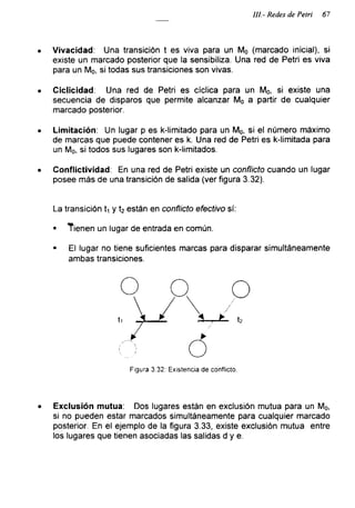 III.- Redes de Petri 67
• Vivacidad: Una transición t es viva para un Mo (marcado inicial), si
existe un marcado posterior que la sensibiliza. Una red de Petri es viva
para un Mo, si todas sus transiciones son vivas.
• Ciclicidad: Una red de Petri es cíclica para un Mo, si existe una
secuencia de disparos que permite alcanzar Mo a partir de cualquier
marcado posterior.
• Limitación: Un lugar p es k-limitado para un Mo, si el número máximo
de marcas que puede contener es k. Una red de Petri es k-limitada para
un Mo, si todos sus lugares son k-limitados.
• Conflictividad: En una red de Petri existe un conflicto cuando un lugar
posee más de una transición de salida (ver figura 3.32).
La transición L y t2 están en conflicto efectivo sí:
■ Tienen un lugar de entrada en común.
■ El lugar no tiene suficientes marcas para disparar simultáneamente
ambas transiciones.
Figura 3.32: Existencia de conflicto.
• Exclusión mutua: Dos lugares están en exclusión mutua para un Mo,
si no pueden estar marcados simultáneamente para cualquier marcado
posterior. En el ejemplo de la figura 3.33, existe exclusión mutua entre
los lugares que tienen asociadas las salidas d y e.
 