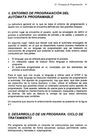 IV.- Principios de Programación 81
1. ENTORNO DE PROGRAMACIÓN DEL
AUTÓMATA PROGRAMABLE
La estructura general en la que se basa el entorno de programación y
diseño con un autómata se encuentra definido por dos grandes bloques:
En primer lugar se encuentra el usuario, quién se encargará de definir el
proceso a automatizar, sus variables de entrada y de salida, y poseerá un
buen conocimiento de dicho proceso.
En segundo lugar, habrá que decidir cuál será el autómata encargado de
soportar el diseño, en el que se desarrollará nuestro proceso mediante la
interpretación de un lenguaje de programación que se traducirá en
instrucciones de programa que entiende el autómata. Este entorno estará
compuesto por tres partes:
• El lenguaje que se utilizará para programar el proceso.
• Un intérprete capaz de traducir dicho lenguaje a instrucciones de
programa.
• El autómata programable en sí, conectado con los elementos del
proceso a automatizar.
Para el caso que nos ocupa, el lenguaje a utilizar será el STEP 5 de
Siemens. Este lenguaje es traducido mediante un aparato de programación
al autómata. Del aparato de programación, hay que decir, que bien puede
ser específico de la marca Siemens, o bien, utilizar el software de esta
misma marca que posibilita utilizar un ordenador personal como aparato de
programación. Este aparato, además de usarse para la programación, tiene
una gran utilidad en mantenimiento de la instalación, búsqueda y reparación
de averías. De esto se deduce la ventaja de que estos elementos
programadores sean portátiles.
Un esquema que resume lo anteriormente expuesto se presenta en la figura
4.1
2. DESARROLLO DE UN PROGRAMA. CICLO DE
TRATAMIENTO
Por programa se entiende un conjunto de instrucciones que realizan un
conjunto de acciones de forma secuencial, aunque permitiendo saltos,
bifurcaciones y llamadas a subprogramas.
 