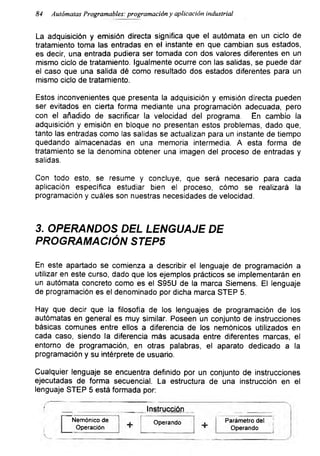84 Autómatas Programables: programación y aplicación industrial
La adquisición y emisión directa significa que el autómata en un ciclo de
tratamiento toma las entradas en el instante en que cambian sus estados,
es decir, una entrada pudiera ser tomada con dos valores diferentes en un
mismo ciclo de tratamiento. Igualmente ocurre con las salidas, se puede dar
el caso que una salida dé como resultado dos estados diferentes para un
mismo ciclo de tratamiento.
Estos inconvenientes que presenta la adquisición y emisión directa pueden
ser evitados en cierta forma mediante una programación adecuada, pero
con el añadido de sacrificar la velocidad del programa. En cambio la
adquisición y emisión en bloque no presentan estos problemas, dado que,
tanto las entradas como las salidas se actualizan para un instante de tiempo
quedando almacenadas en una memoria intermedia. A esta forma de
tratamiento se la denomina obtener una imagen del proceso de entradas y
salidas.
Con todo esto, se resume y concluye, que será necesario para cada
aplicación específica estudiar bien el proceso, cómo se realizará la
programación y cuáles son nuestras necesidades de velocidad.
3. OPERANDOS DEL LENGUAJE DE
PROGRAMACIÓN STEP5
En este apartado se comienza a describir el lenguaje de programación a
utilizar en este curso, dado que los ejemplos prácticos se implementarán en
un autómata concreto como es el S95U de la marca Siemens. El lenguaje
de programación es el denominado por dicha marca STEP 5.
Hay que decir que la filosofía de los lenguajes de programación de los
autómatas en general es muy similar. Poseen un conjunto de instrucciones
básicas comunes entre ellos a diferencia de los nemónicos utilizados en
cada caso, siendo la diferencia más acusada entre diferentes marcas, el
entorno de programación, en otras palabras, el aparato dedicado a la
programación y su intérprete de usuario.
Cualquier lenguaje se encuentra definido por un conjunto de instrucciones
ejecutadas de forma secuencial. La estructura de una instrucción en el
lenguaje STEP 5 está formada por:
Instrucción
Nemónico de
Operación + Operando Parámetro del
Operando
 