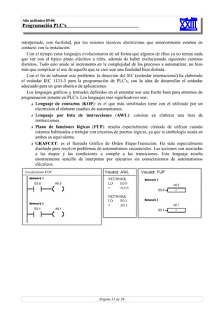 Año acdémico 05-06
Programación PLC's


interpretado, con facilidad, por los mismos técnicos electricistas que anteriormente estaban en
contacto con la instalación.
   Con el tiempo estos lenguajes evolucionaron de tal forma que algunos de ellos ya no tenían nada
que ver con el típico plano eléctrico a relés, además de haber evolucionado siguiendo caminos
distintos. Todo esto unido al incremento en la complejidad de los procesos a automatizar, no hizo
más que complicar el uso de aquello que se creo con una finalidad bien distinta.
   Con el fin de subsanar este problema la dirección del IEC (estándar internacional) ha elaborado
el estándar IEC 1131-3 para la programación de PLC's, con la idea de desarrollar el estándar
adecuado para un gran abanico de aplicaciones.
   Los lenguajes gráficos y textuales definidos en el estándar son una fuerte base para entornos de
programación potente en PLC's. Los lenguajes más significativos son:
      ✗ Lenguaje de contactos (KOP): es el que más similitudes tiene con el utilizado por un
        electricista al elaborar cuadros de automatismos.
      ✗ Lenguaje por lista de instrucciones (AWL): consiste en elaborar una lista de
        instrucciones.
      ✗ Plano de funciones lógicas (FUP): resulta especialmente cómodo de utilizar cuando
        estamos habituados a trabajar con circuitos de puertas lógicas, ya que la simbología usada en
        ambos es equivalente.
      ✗ GRAFCET: es el llamado Gráfico de Orden Etapa-Transición. Ha sido especialmente
        diseñado para resolver problemas de automatismos secuenciales. Las acciones son asociadas
        a las etapas y las condiciones a cumplir a las transiciones. Este lenguaje resulta
        enormemente sencillo de interpretar por operarios sin conocimientos de automatismos
        eléctricos.




                                           Página 11 de 56
 