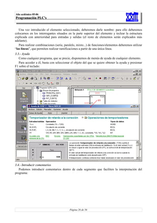 Año acdémico 05-06
Programación PLC's


   Una vez introducido el elemento seleccionado, deberemos darle nombre: para ello deberemos
colocarnos en los interrogantes situados en la parte superior del elemento y teclear la estructura
explicada con anterioridad para entradas y salidas (el resto de elementos serán explicados más
adelante).
   Para realizar combinaciones (serie, paralelo, mixto...) de funciones/elementos deberemos utilizar
“las líneas”, que permiten realizar ramificaciones a partir de una única línea.
3.3.- Ayuda
   Como cualquier programa, que se precie, disponemos de menús de ayuda de cualquier elemento.
   Para acceder a él, basta con seleccionar el objeto del que se quiere obtener la ayuda y presionar
F1 sobre el teclado:




3.4.- Introducir comentarios
   Podemos introducir comentarios dentro de cada segmento que faciliten la interpretación del
programa:




                                           Página 26 de 56
 