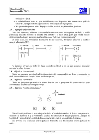 Año acdémico 05-06
Programación PLC's


         instrucción - ( R ).
     ✗   Si en la bobina de poner a 1 y en su bobina asociada de poner a 0 de una salida se aplica la
         señal “1”, tiene prioridad la operación que está después en el programa.
     ✗   No aguantan el paso de Run a Stop y viceversa, es decir, no permanecen grabadas.
2.4.1.- Ejemplo “enclavamiento”
   Hasta este momento, habíamos considerado las entradas como interruptores, es decir, la salida
permanece activada mientras la entrada esté cerrada (1 o nivel alto), pero qué ocurre cuando
utilizamos pulsadores y queremos que la salida quede “activada permanentemente”.
   En estos casos, que representan la mayoría de las ocasiones, deberemos enclavar la salida o
recurrir a la opción SET.




   No debemos olvidar que todo Set lleva asociado un Reset, a no ser que queramos mantener
activada la salida siempre.
2.4.2.- Ejercicio “cruzamiento”
   Diseña un programa que simule el funcionamiento del esquema eléctrico de un cruzamiento, es
decir, encendido de una lámpara desde tres interruptores.
2.4.3.- Ejercicio “telerruptor”
   Diseña un programa que realice la misma función que el programa del punto anterior, pero
considerando las entradas como pulsadores.
2.4.4.- Ejercicio “pasillo automatizado”




   El sentido del pasillo es el marcado por la flecha. Cuando la fotocélula A detecta una presencia,
enciende la bombilla 1 y el ventilador. Cuando la fotocélula B detecte presencia. Apagará la
bombilla 1 y encenderá la bombilla 2. Finalmente la fotocélula C apagará todo el sistema.
   Este proceso sólo se iniciará con un pulsador de marcha y se desconectará con un pulsador de
paro.



                                            Página 44 de 56
 