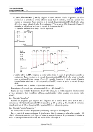 Año acdémico 05-06
Programación PLC's


     ✗   Contar adelante/atrás (CTUD). Empieza a contar adelante cuando se produce un flanco
         positivo en la entrada de contaje adelante (CU). Por el contrario, empieza a contar atrás
         cuando se produce un flanco positivo en la entrada de contaje atrás (CD). Si el valor actual
         (Cxxx) es mayor o igual al valor de preselección (PV), se activa el bit de contaje (Cxxx). El
         contador se inicializa al activarse la entrada de desactivación (R).
         El contador adelante/atrás acepta valores negativos.




     ✗   Contar atrás (CTD). Empieza a contar atrás desde el valor de preselección cuando se
         produce un flanco positivo en la entrada de contaje atrás (CD). Si el valor actual es igual a
         cero, se activa el bit de contaje (Cxxx). El contador desactiva el bit de contaje (Cxxx) y
         carga el valor actual con el valor de preselección (PV) cuando se activa la entrada de carga
         (LD).
         El contador atrás se detiene al alcanzar el valor cero.
   Los márgenes de contaje para todos van desde Cxxx = C0 hasta C255.
   Puesto que cada contador dispone sólo de un valor actual, no se podrá asignar un mismo número
a varios contadores (los contadores adelante, adelante/atrás y atrás acceden a un mismo valor
actual).
4.1.- Ejercicio “impulsos”
   Realizar un programa que: después de 5 impulsos de la entrada I 0.0 active Q 0.0. Tras 3
impulsos de I 0.0 (estando activado Q 0.0) desactive Q 0.0 y active Q 0.1. Pasados 5 impulsos,
estando activado Q 0.1, se desactive Q 0.1 y active Q 0.0... y así sucesivamente.
4.2.- Ejercicio “control de acceso”
   Un recinto tiene un límite de personas que entran y salen por la misma puerta.
   Para el control de acceso se dispone de dos barreras fotoeléctricas conectadas a las entradas I 0.0
e I 0.1, tal como se muestra en la figura. Cuando se supera el número de personas en el interior se
activa la correspondiente señalización por medio de las salida Q 0.0.


                                            Página 50 de 56
 