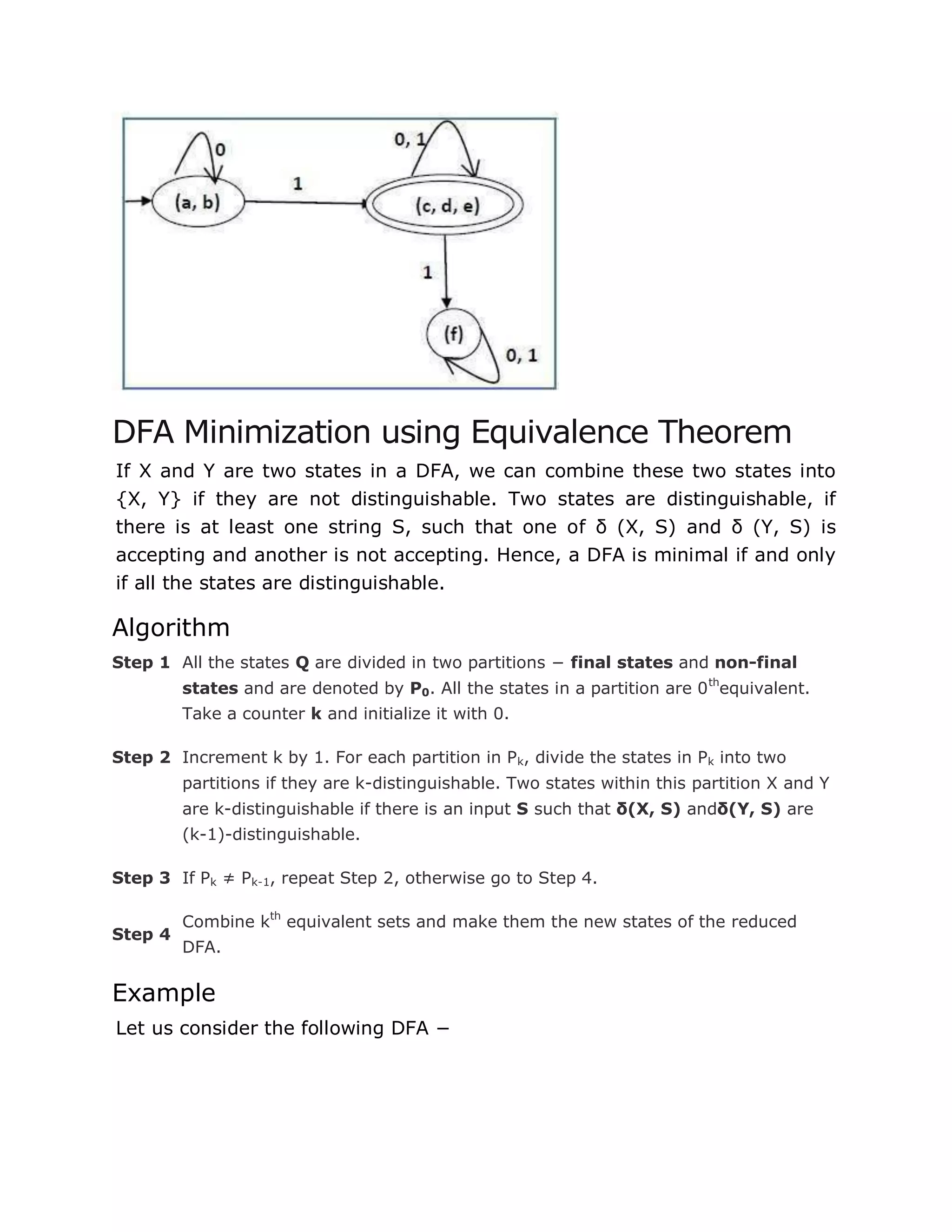 DFA Minimization using Equivalence Theorem
If X and Y are two states in a DFA, we can combine these two states into
{X, Y} if they are not distinguishable. Two states are distinguishable, if
there is at least one string S, such that one of δ (X, S) and δ (Y, S) is
accepting and another is not accepting. Hence, a DFA is minimal if and only
if all the states are distinguishable.
Algorithm
Step 1 All the states Q are divided in two partitions − final states and non-final
states and are denoted by P0. All the states in a partition are 0th
equivalent.
Take a counter k and initialize it with 0.
Step 2 Increment k by 1. For each partition in Pk, divide the states in Pk into two
partitions if they are k-distinguishable. Two states within this partition X and Y
are k-distinguishable if there is an input S such that δ(X, S) andδ(Y, S) are
(k-1)-distinguishable.
Step 3 If Pk ≠ Pk-1, repeat Step 2, otherwise go to Step 4.
Step 4
Combine kth
equivalent sets and make them the new states of the reduced
DFA.
Example
Let us consider the following DFA −
 