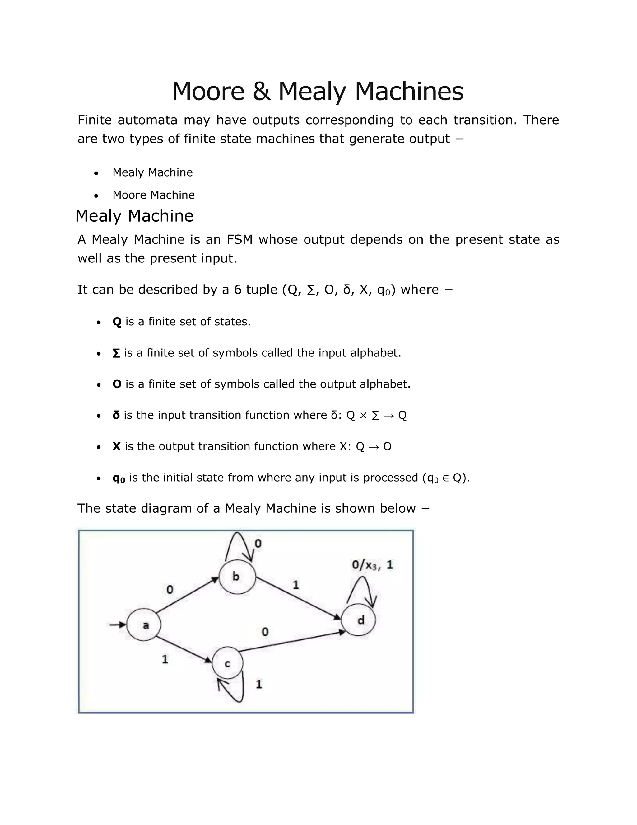 Moore & Mealy Machines
Finite automata may have outputs corresponding to each transition. There
are two types of finite state machines that generate output −
 Mealy Machine
 Moore Machine
Mealy Machine
A Mealy Machine is an FSM whose output depends on the present state as
well as the present input.
It can be described by a 6 tuple (Q, ∑, O, δ, X, q0) where −
 Q is a finite set of states.
 ∑ is a finite set of symbols called the input alphabet.
 O is a finite set of symbols called the output alphabet.
 δ is the input transition function where δ: Q × ∑ → Q
 X is the output transition function where X: Q → O
 q0 is the initial state from where any input is processed (q0 ∈ Q).
The state diagram of a Mealy Machine is shown below −
 