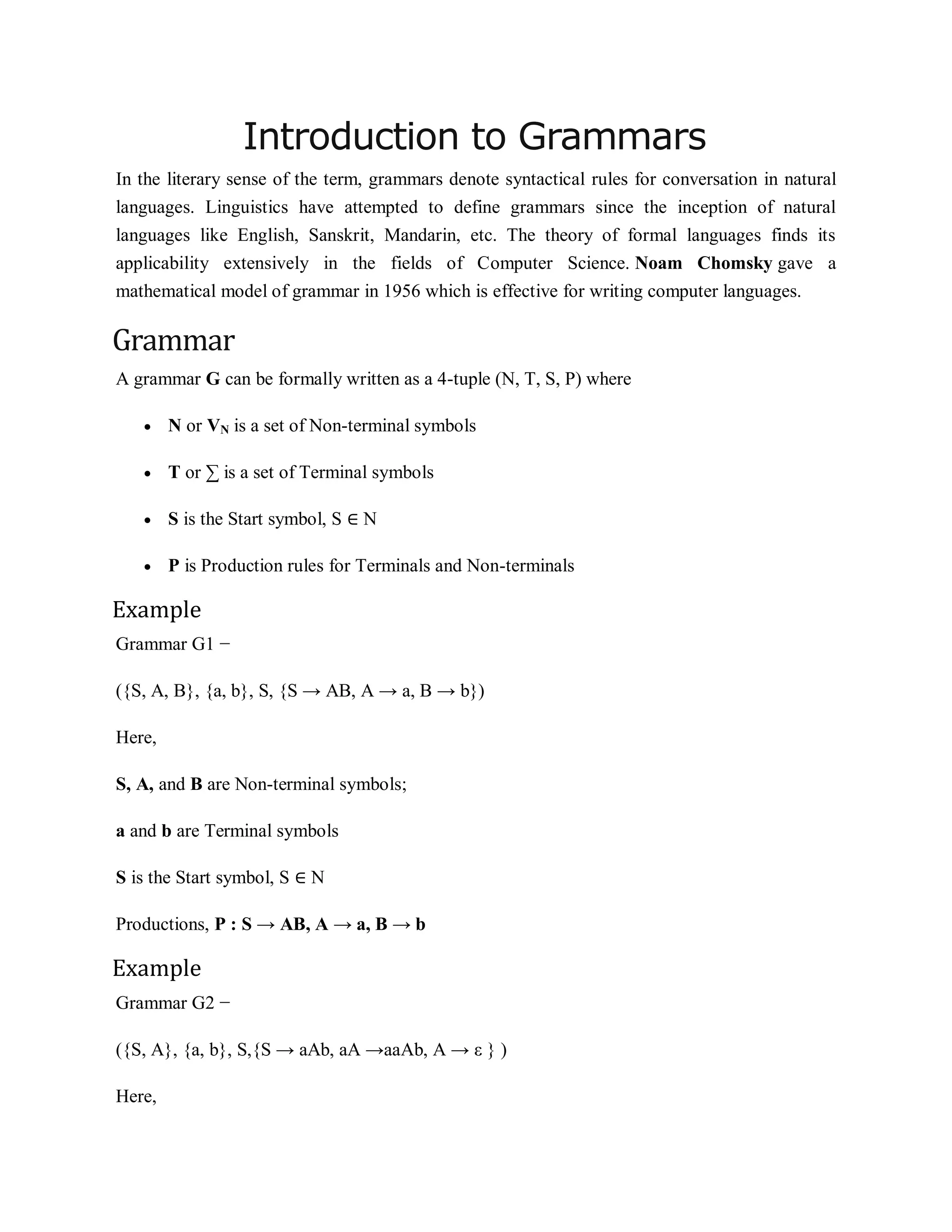 Introduction to Grammars
In the literary sense of the term, grammars denote syntactical rules for conversation in natural
languages. Linguistics have attempted to define grammars since the inception of natural
languages like English, Sanskrit, Mandarin, etc. The theory of formal languages finds its
applicability extensively in the fields of Computer Science. Noam Chomsky gave a
mathematical model of grammar in 1956 which is effective for writing computer languages.
Grammar
A grammar G can be formally written as a 4-tuple (N, T, S, P) where
 N or VN is a set of Non-terminal symbols
 T or ∑ is a set of Terminal symbols
 S is the Start symbol, S ∈ N
 P is Production rules for Terminals and Non-terminals
Example
Grammar G1 −
({S, A, B}, {a, b}, S, {S → AB, A → a, B → b})
Here,
S, A, and B are Non-terminal symbols;
a and b are Terminal symbols
S is the Start symbol, S ∈ N
Productions, P : S → AB, A → a, B → b
Example
Grammar G2 −
({S, A}, {a, b}, S,{S → aAb, aA →aaAb, A → ε } )
Here,
 