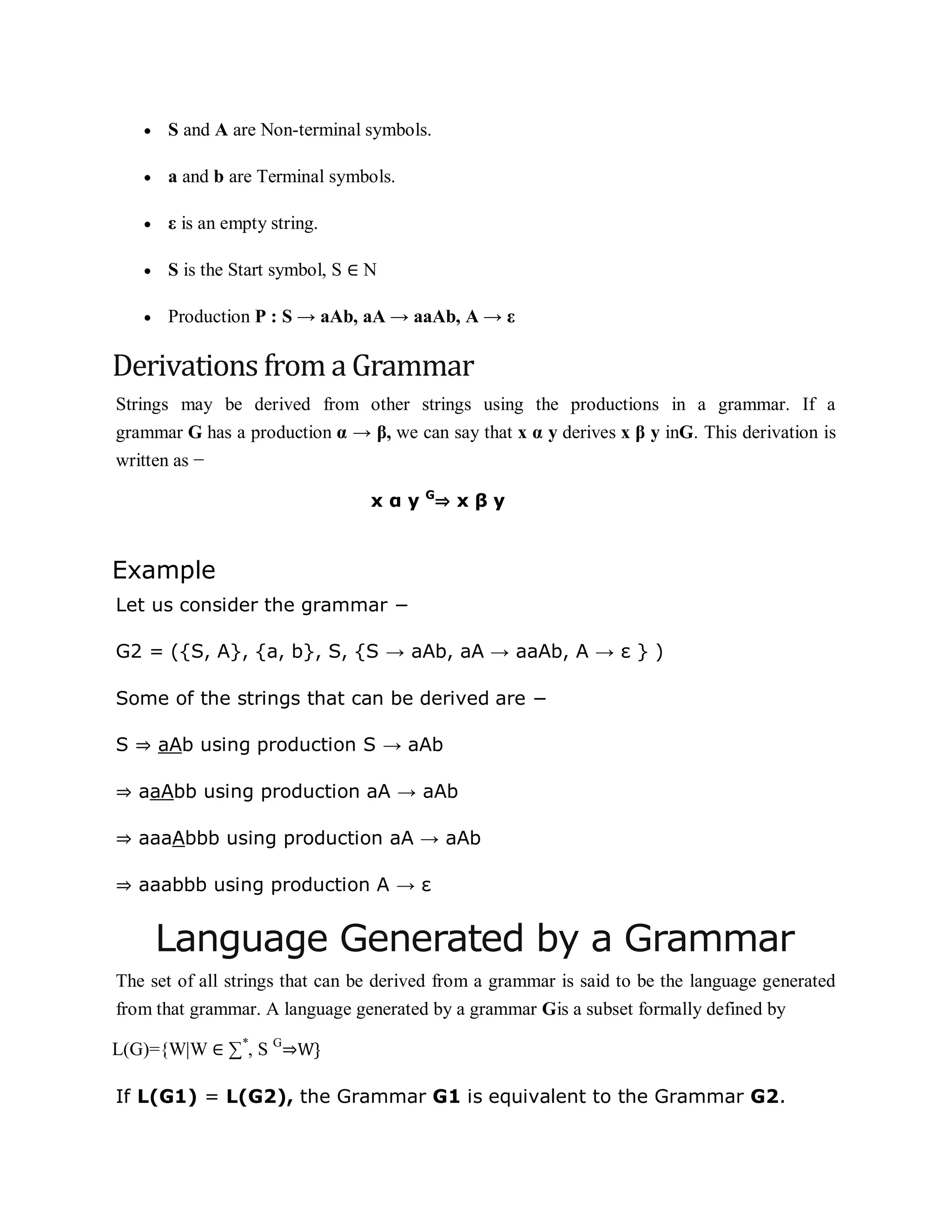  S and A are Non-terminal symbols.
 a and b are Terminal symbols.
 ε is an empty string.
 S is the Start symbol, S ∈ N
 Production P : S → aAb, aA → aaAb, A → ε
Derivations from a Grammar
Strings may be derived from other strings using the productions in a grammar. If a
grammar G has a production α → β, we can say that x α y derives x β y inG. This derivation is
written as −
x α y G
⇒ x β y
Example
Let us consider the grammar −
G2 = ({S, A}, {a, b}, S, {S → aAb, aA → aaAb, A → ε } )
Some of the strings that can be derived are −
S ⇒ aAb using production S → aAb
⇒ aaAbb using production aA → aAb
⇒ aaaAbbb using production aA → aAb
⇒ aaabbb using production A → ε
Language Generated by a Grammar
The set of all strings that can be derived from a grammar is said to be the language generated
from that grammar. A language generated by a grammar Gis a subset formally defined by
L(G)={W|W ∈ ∑*
, S G
⇒W}
If L(G1) = L(G2), the Grammar G1 is equivalent to the Grammar G2.
 