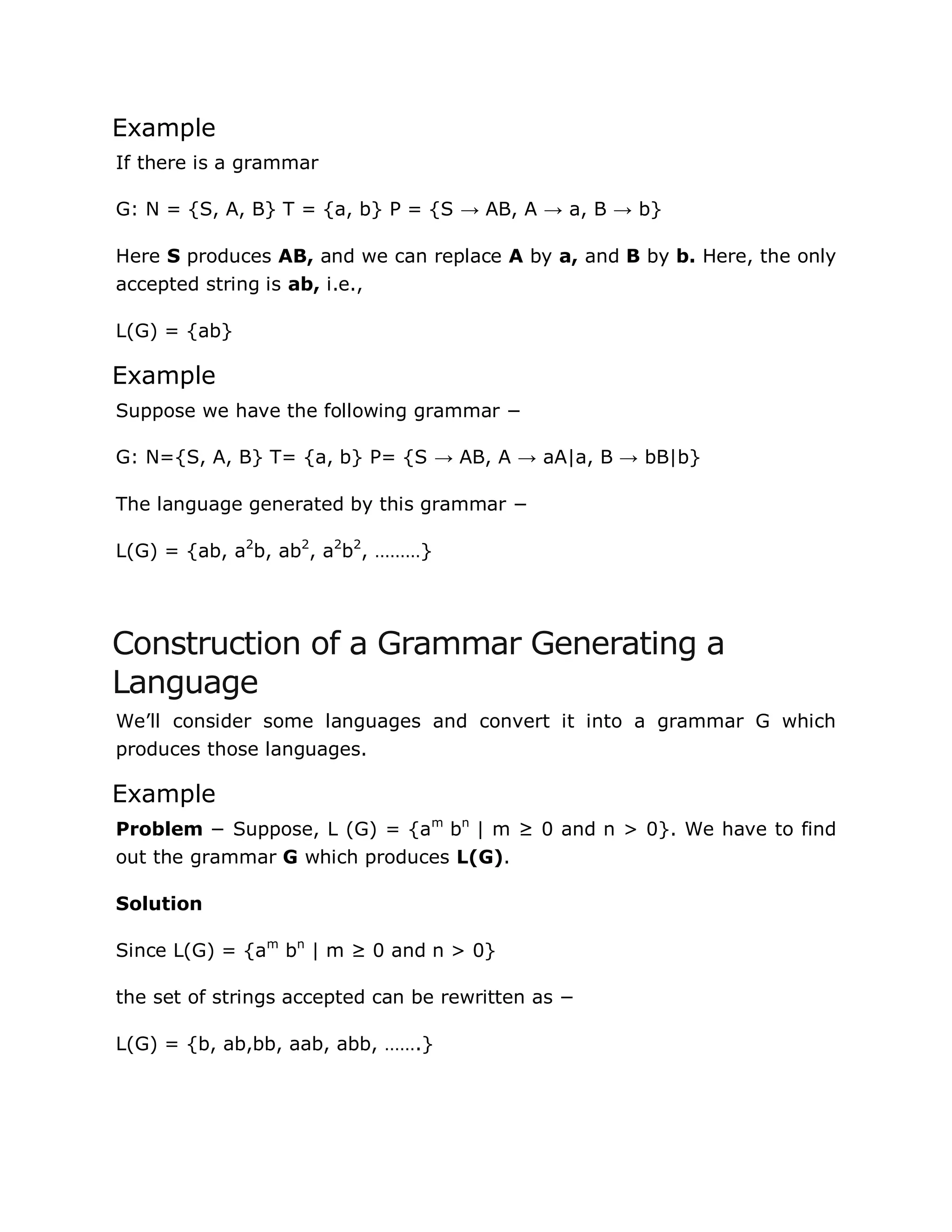 Example
If there is a grammar
G: N = {S, A, B} T = {a, b} P = {S → AB, A → a, B → b}
Here S produces AB, and we can replace A by a, and B by b. Here, the only
accepted string is ab, i.e.,
L(G) = {ab}
Example
Suppose we have the following grammar −
G: N={S, A, B} T= {a, b} P= {S → AB, A → aA|a, B → bB|b}
The language generated by this grammar −
L(G) = {ab, a2
b, ab2
, a2
b2
, ………}
Construction of a Grammar Generating a
Language
We‟ll consider some languages and convert it into a grammar G which
produces those languages.
Example
Problem − Suppose, L (G) = {am
bn
| m ≥ 0 and n > 0}. We have to find
out the grammar G which produces L(G).
Solution
Since L(G) = {am
bn
| m ≥ 0 and n > 0}
the set of strings accepted can be rewritten as −
L(G) = {b, ab,bb, aab, abb, …….}
 