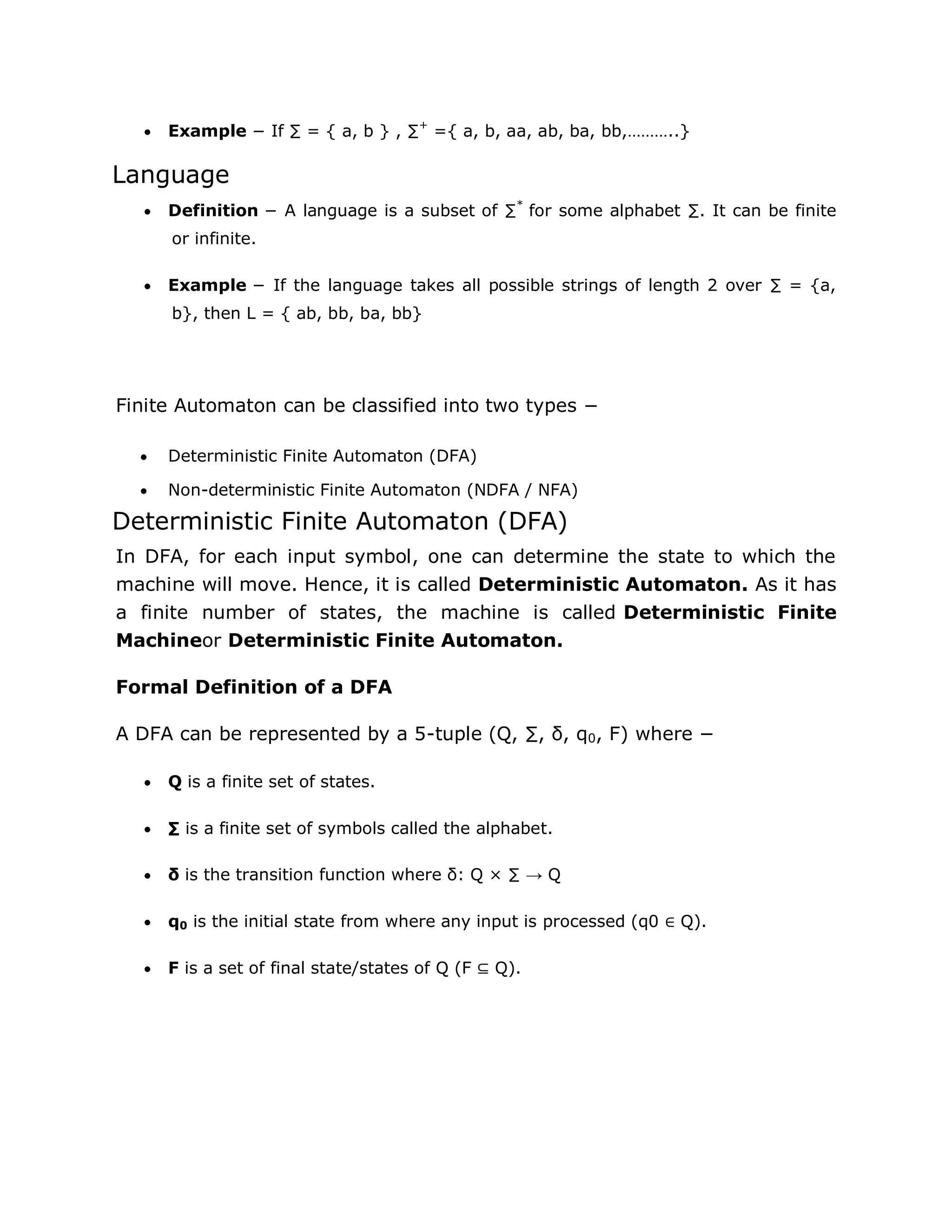  Example − If ∑ = { a, b } , ∑+
={ a, b, aa, ab, ba, bb,………..}
Language
 Definition − A language is a subset of ∑*
for some alphabet ∑. It can be finite
or infinite.
 Example − If the language takes all possible strings of length 2 over ∑ = {a,
b}, then L = { ab, bb, ba, bb}
Finite Automaton can be classified into two types −
 Deterministic Finite Automaton (DFA)
 Non-deterministic Finite Automaton (NDFA / NFA)
Deterministic Finite Automaton (DFA)
In DFA, for each input symbol, one can determine the state to which the
machine will move. Hence, it is called Deterministic Automaton. As it has
a finite number of states, the machine is called Deterministic Finite
Machineor Deterministic Finite Automaton.
Formal Definition of a DFA
A DFA can be represented by a 5-tuple (Q, ∑, δ, q0, F) where −
 Q is a finite set of states.
 ∑ is a finite set of symbols called the alphabet.
 δ is the transition function where δ: Q × ∑ → Q
 q0 is the initial state from where any input is processed (q0 ∈ Q).
 F is a set of final state/states of Q (F ⊆ Q).
 