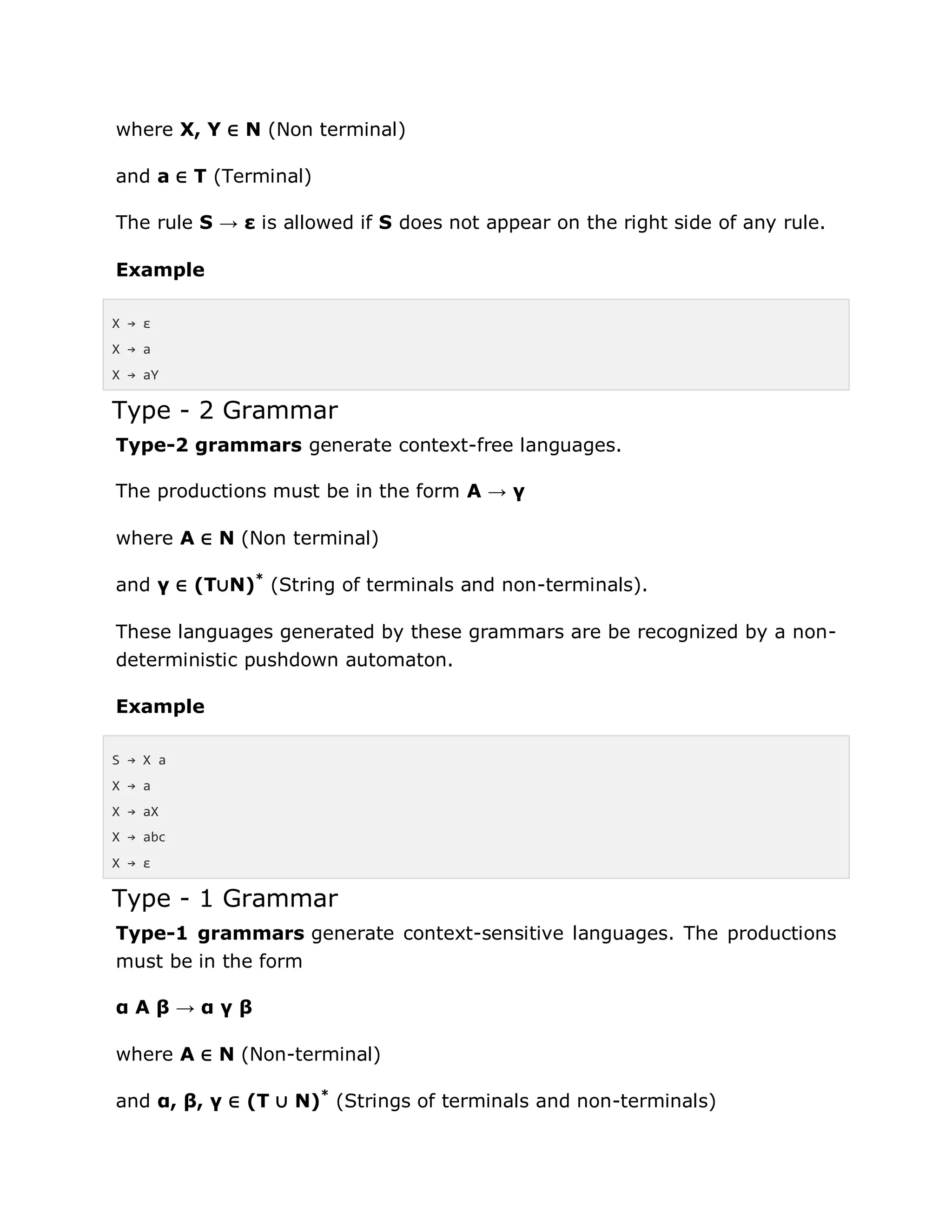 where X, Y ∈ N (Non terminal)
and a ∈ T (Terminal)
The rule S → ε is allowed if S does not appear on the right side of any rule.
Example
X → ε
X → a
X → aY
Type - 2 Grammar
Type-2 grammars generate context-free languages.
The productions must be in the form A → γ
where A ∈ N (Non terminal)
and γ ∈ (T∪N)*
(String of terminals and non-terminals).
These languages generated by these grammars are be recognized by a non-
deterministic pushdown automaton.
Example
S → X a
X → a
X → aX
X → abc
X → ε
Type - 1 Grammar
Type-1 grammars generate context-sensitive languages. The productions
must be in the form
α A β → α γ β
where A ∈ N (Non-terminal)
and α, β, γ ∈ (T ∪ N)*
(Strings of terminals and non-terminals)
 