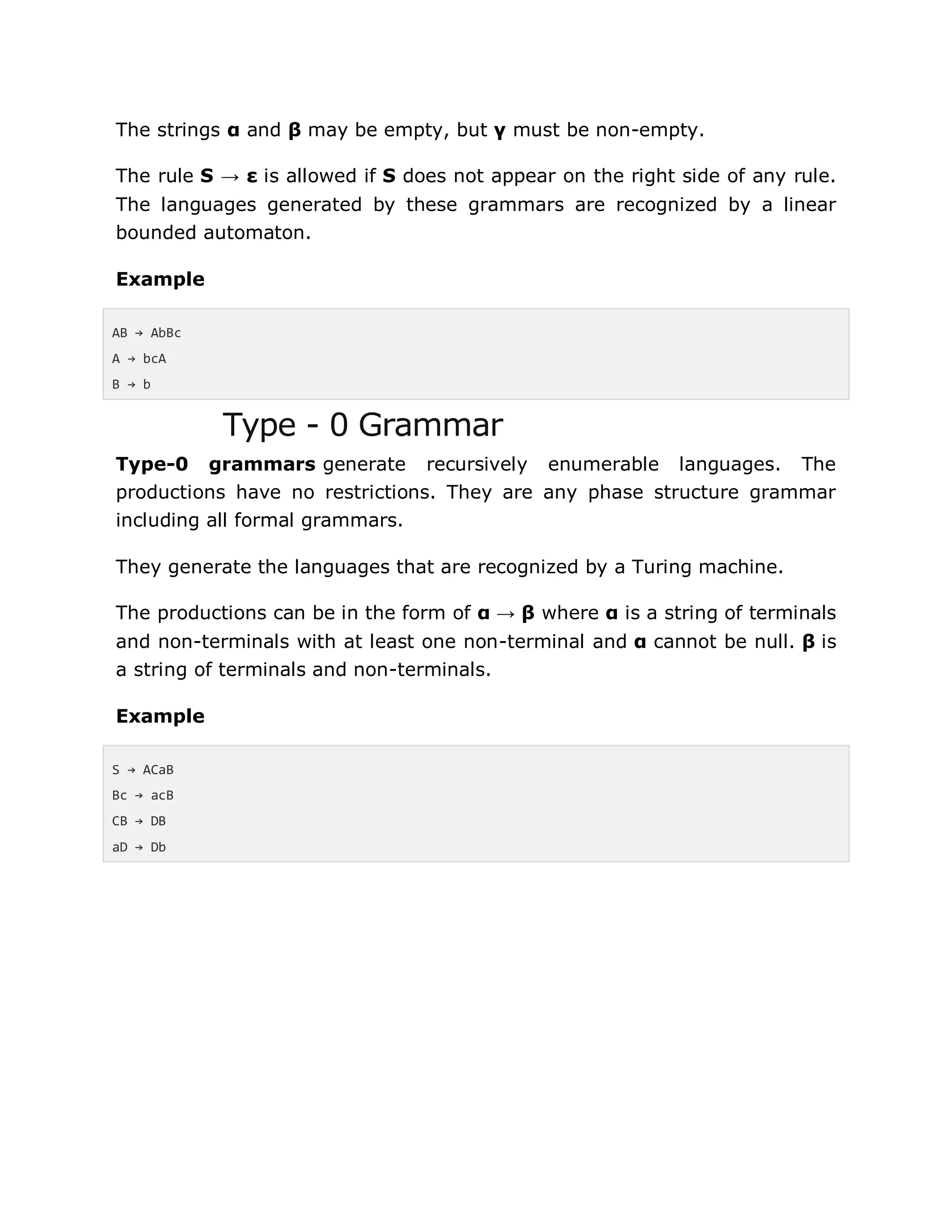 The strings α and β may be empty, but γ must be non-empty.
The rule S → ε is allowed if S does not appear on the right side of any rule.
The languages generated by these grammars are recognized by a linear
bounded automaton.
Example
AB → AbBc
A → bcA
B → b
Type - 0 Grammar
Type-0 grammars generate recursively enumerable languages. The
productions have no restrictions. They are any phase structure grammar
including all formal grammars.
They generate the languages that are recognized by a Turing machine.
The productions can be in the form of α → β where α is a string of terminals
and non-terminals with at least one non-terminal and α cannot be null. β is
a string of terminals and non-terminals.
Example
S → ACaB
Bc → acB
CB → DB
aD → Db
 