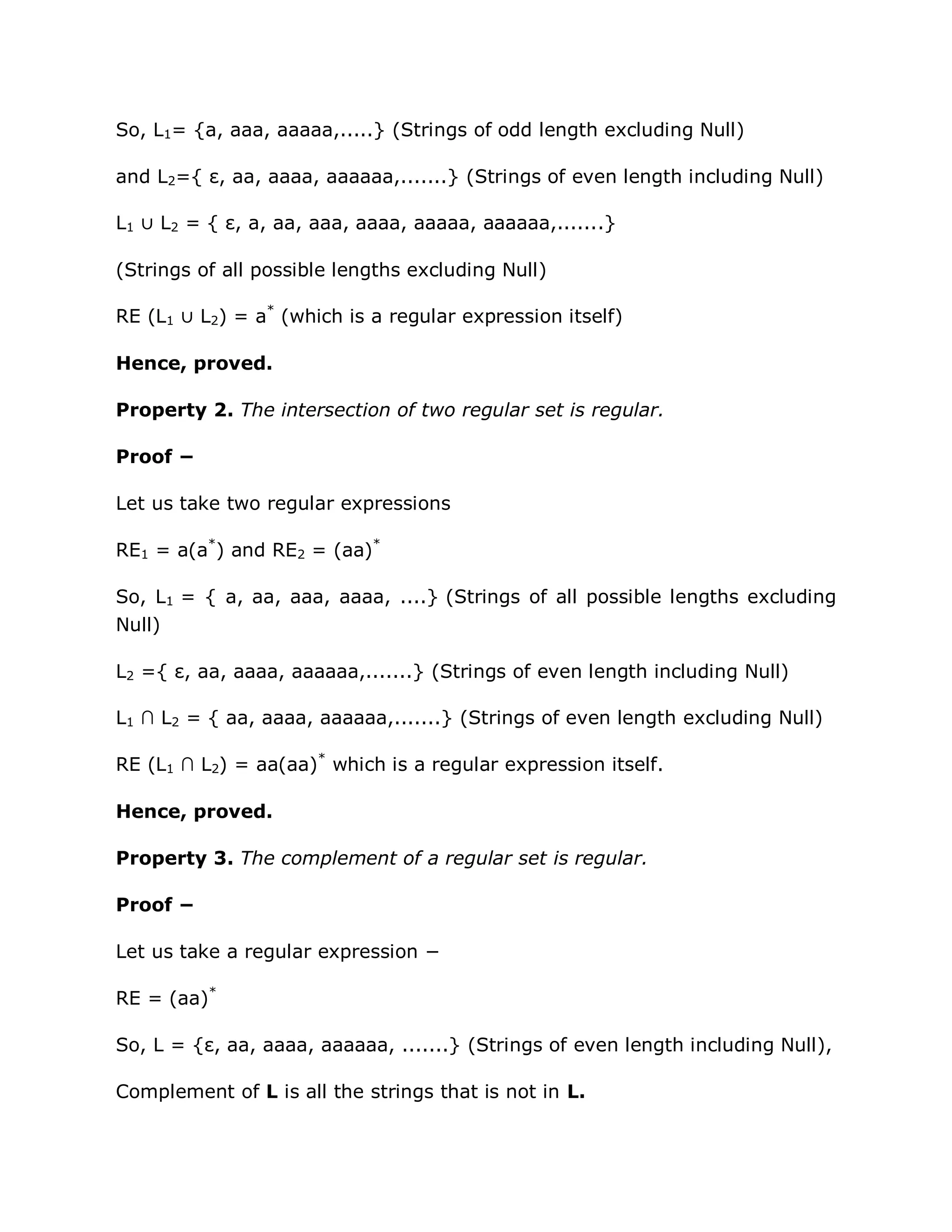 So, L1= {a, aaa, aaaaa,.....} (Strings of odd length excluding Null)
and L2={ ε, aa, aaaa, aaaaaa,.......} (Strings of even length including Null)
L1 ∪ L2 = { ε, a, aa, aaa, aaaa, aaaaa, aaaaaa,.......}
(Strings of all possible lengths excluding Null)
RE (L1 ∪ L2) = a*
(which is a regular expression itself)
Hence, proved.
Property 2. The intersection of two regular set is regular.
Proof −
Let us take two regular expressions
RE1 = a(a*
) and RE2 = (aa)*
So, L1 = { a, aa, aaa, aaaa, ....} (Strings of all possible lengths excluding
Null)
L2 ={ ε, aa, aaaa, aaaaaa,.......} (Strings of even length including Null)
L1 ∩ L2 = { aa, aaaa, aaaaaa,.......} (Strings of even length excluding Null)
RE (L1 ∩ L2) = aa(aa)*
which is a regular expression itself.
Hence, proved.
Property 3. The complement of a regular set is regular.
Proof −
Let us take a regular expression −
RE = (aa)*
So, L = {ε, aa, aaaa, aaaaaa, .......} (Strings of even length including Null),
Complement of L is all the strings that is not in L.
 