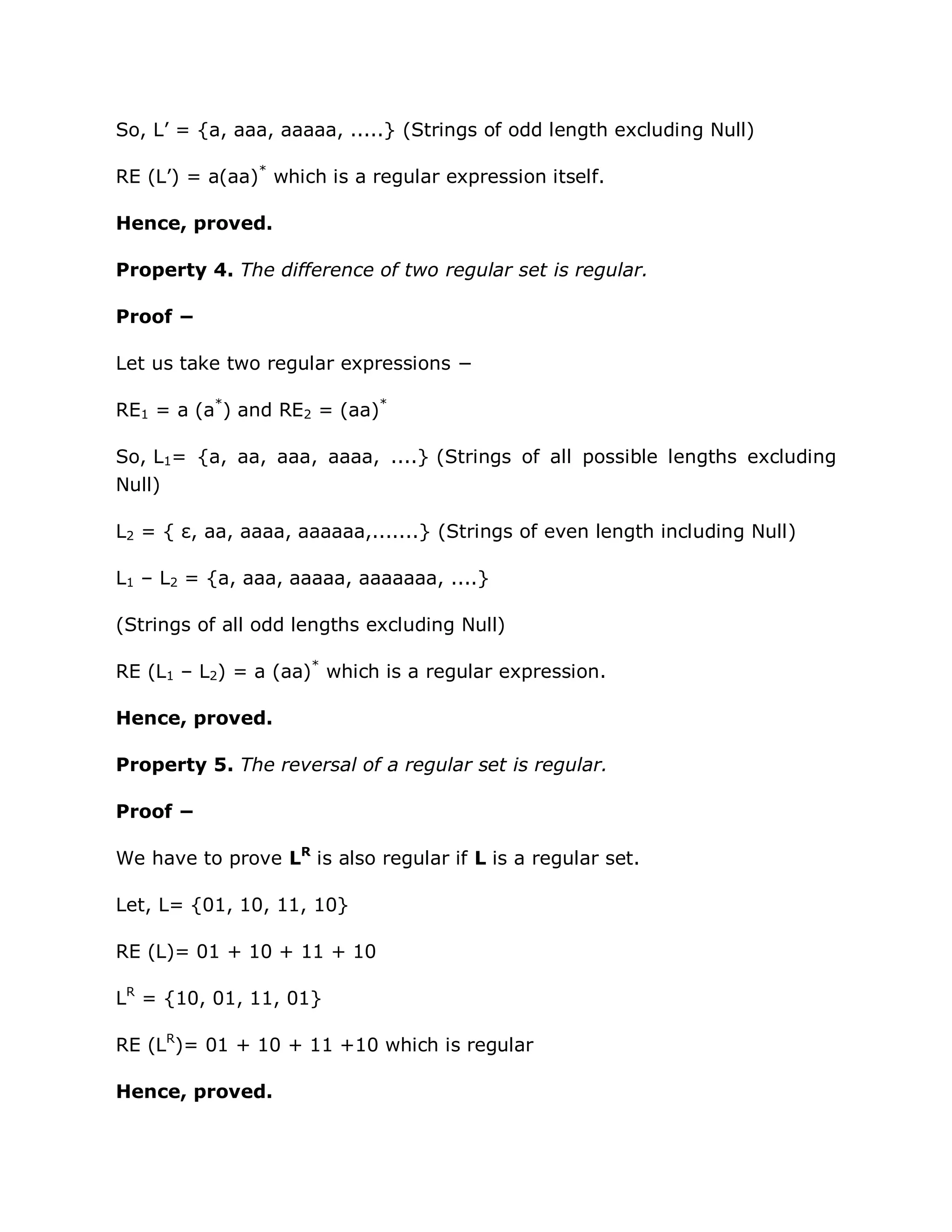 So, L‟ = {a, aaa, aaaaa, .....} (Strings of odd length excluding Null)
RE (L‟) = a(aa)*
which is a regular expression itself.
Hence, proved.
Property 4. The difference of two regular set is regular.
Proof −
Let us take two regular expressions −
RE1 = a (a*
) and RE2 = (aa)*
So, L1= {a, aa, aaa, aaaa, ....} (Strings of all possible lengths excluding
Null)
L2 = { ε, aa, aaaa, aaaaaa,.......} (Strings of even length including Null)
L1 – L2 = {a, aaa, aaaaa, aaaaaaa, ....}
(Strings of all odd lengths excluding Null)
RE (L1 – L2) = a (aa)*
which is a regular expression.
Hence, proved.
Property 5. The reversal of a regular set is regular.
Proof −
We have to prove LR
is also regular if L is a regular set.
Let, L= {01, 10, 11, 10}
RE (L)= 01 + 10 + 11 + 10
LR
= {10, 01, 11, 01}
RE (LR
)= 01 + 10 + 11 +10 which is regular
Hence, proved.
 