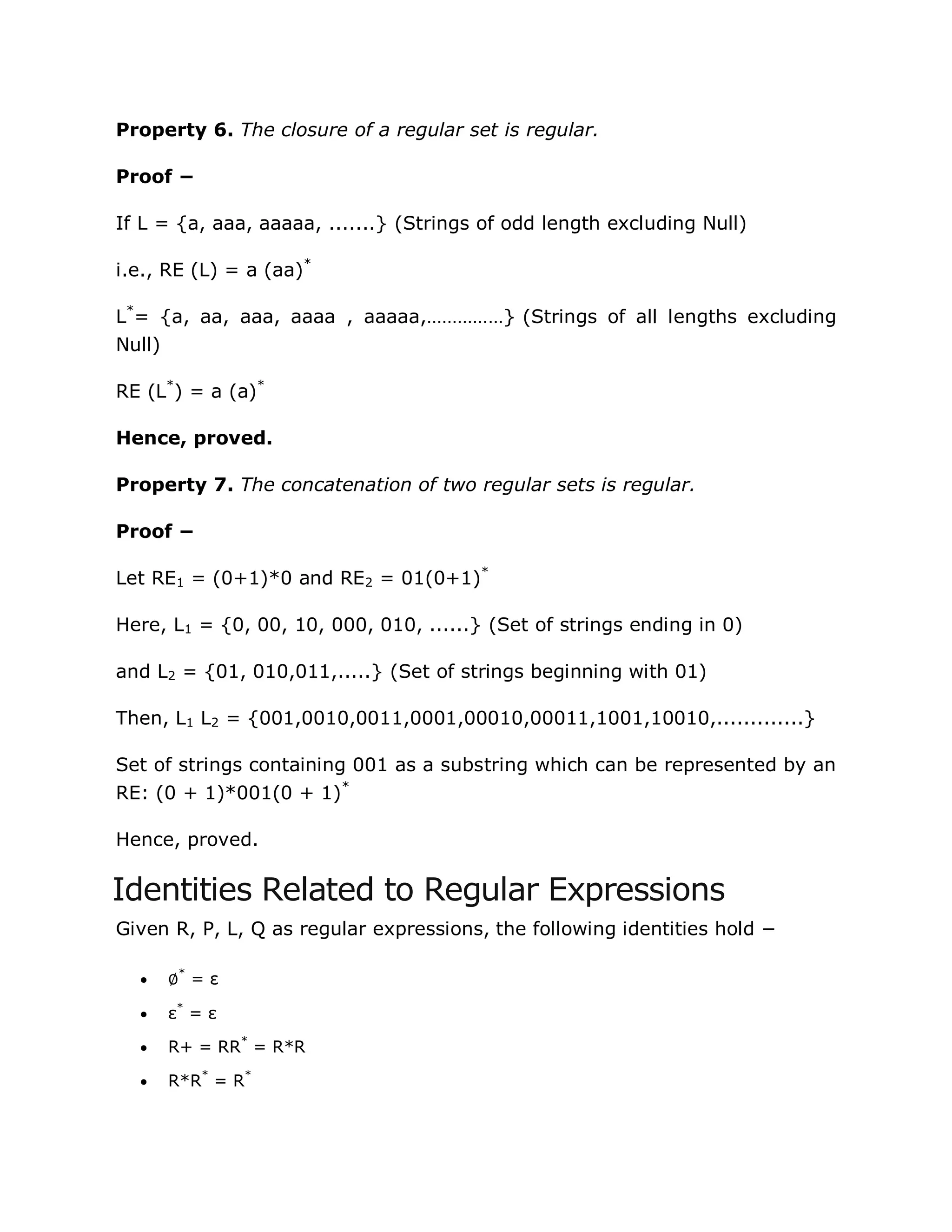 Property 6. The closure of a regular set is regular.
Proof −
If L = {a, aaa, aaaaa, .......} (Strings of odd length excluding Null)
i.e., RE (L) = a (aa)*
L*
= {a, aa, aaa, aaaa , aaaaa,……………} (Strings of all lengths excluding
Null)
RE (L*
) = a (a)*
Hence, proved.
Property 7. The concatenation of two regular sets is regular.
Proof −
Let RE1 = (0+1)*0 and RE2 = 01(0+1)*
Here, L1 = {0, 00, 10, 000, 010, ......} (Set of strings ending in 0)
and L2 = {01, 010,011,.....} (Set of strings beginning with 01)
Then, L1 L2 = {001,0010,0011,0001,00010,00011,1001,10010,.............}
Set of strings containing 001 as a substring which can be represented by an
RE: (0 + 1)*001(0 + 1)*
Hence, proved.
Identities Related to Regular Expressions
Given R, P, L, Q as regular expressions, the following identities hold −
 ∅*
= ε
 ε*
= ε
 R+ = RR*
= R*R
 R*R*
= R*
 