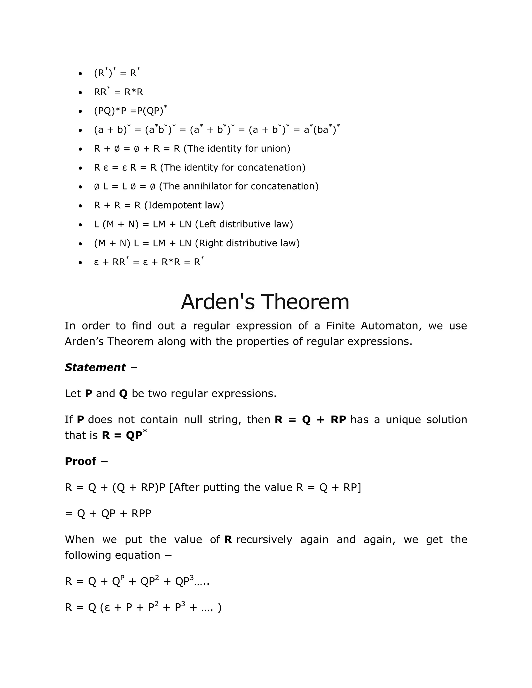  (R*
)*
= R*
 RR*
= R*R
 (PQ)*P =P(QP)*
 (a + b)*
= (a*
b*
)*
= (a*
+ b*
)*
= (a + b*
)*
= a*
(ba*
)*
 R + ∅ = ∅ + R = R (The identity for union)
 R ε = ε R = R (The identity for concatenation)
 ∅ L = L ∅ = ∅ (The annihilator for concatenation)
 R + R = R (Idempotent law)
 L (M + N) = LM + LN (Left distributive law)
 (M + N) L = LM + LN (Right distributive law)
 ε + RR*
= ε + R*R = R*
Arden's Theorem
In order to find out a regular expression of a Finite Automaton, we use
Arden‟s Theorem along with the properties of regular expressions.
Statement −
Let P and Q be two regular expressions.
If P does not contain null string, then R = Q + RP has a unique solution
that is R = QP*
Proof −
R = Q + (Q + RP)P [After putting the value R = Q + RP]
= Q + QP + RPP
When we put the value of R recursively again and again, we get the
following equation −
R = Q + QP
+ QP2
+ QP3
…..
R = Q (ε + P + P2
+ P3
+ …. )
 