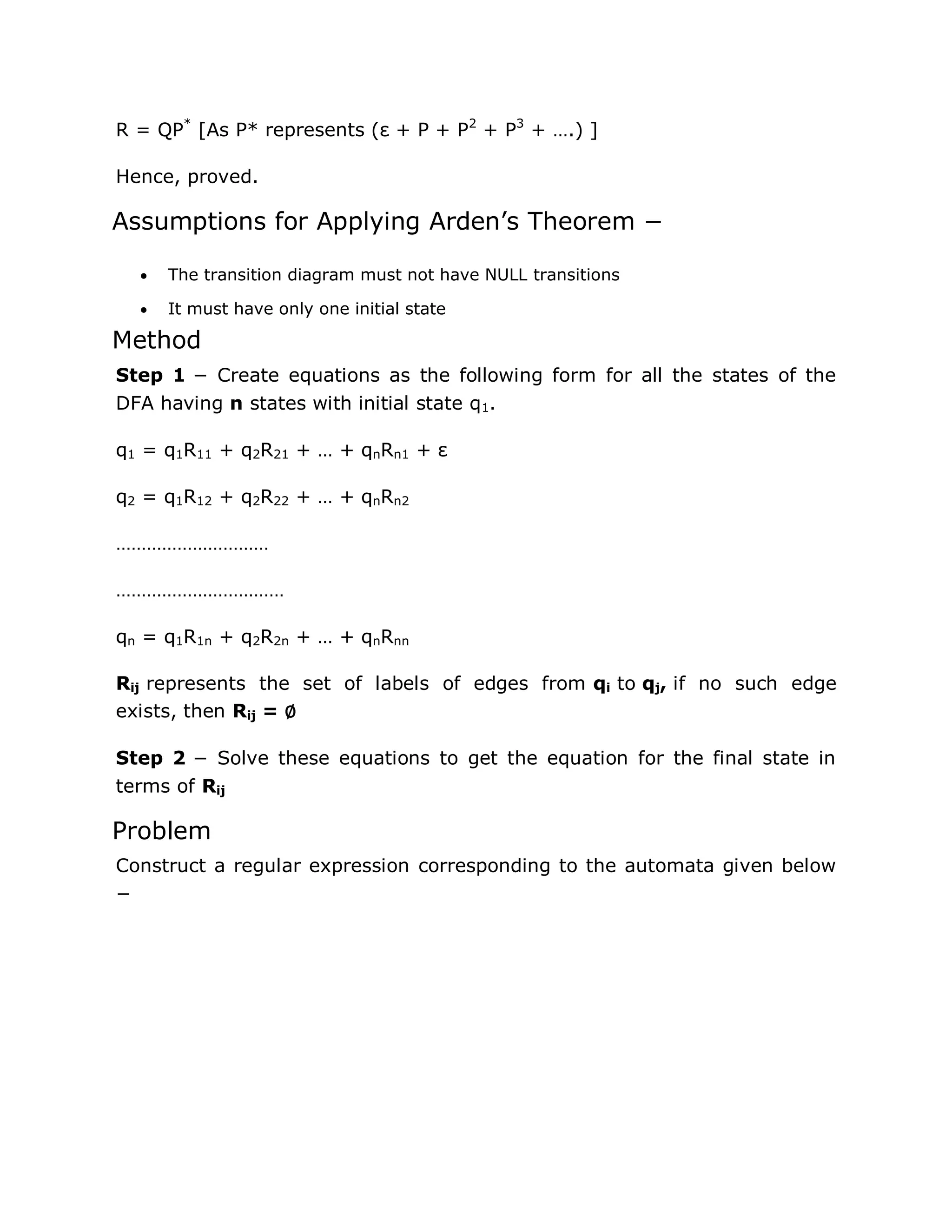 R = QP*
[As P* represents (ε + P + P2
+ P3
+ ….) ]
Hence, proved.
Assumptions for Applying Arden‟s Theorem −
 The transition diagram must not have NULL transitions
 It must have only one initial state
Method
Step 1 − Create equations as the following form for all the states of the
DFA having n states with initial state q1.
q1 = q1R11 + q2R21 + … + qnRn1 + ε
q2 = q1R12 + q2R22 + … + qnRn2
…………………………
……………………………
qn = q1R1n + q2R2n + … + qnRnn
Rij represents the set of labels of edges from qi to qj, if no such edge
exists, then Rij = ∅
Step 2 − Solve these equations to get the equation for the final state in
terms of Rij
Problem
Construct a regular expression corresponding to the automata given below
−
 
