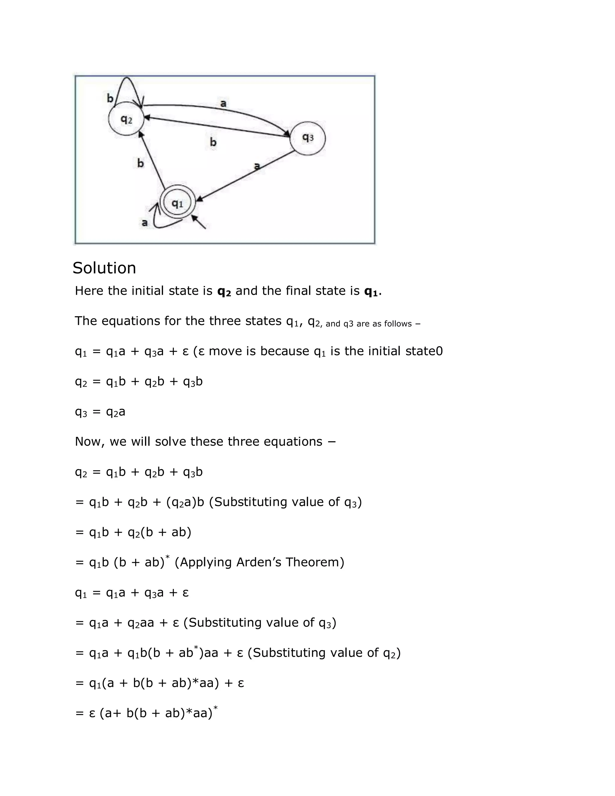 Solution
Here the initial state is q2 and the final state is q1.
The equations for the three states q1, q2, and q3 are as follows −
q1 = q1a + q3a + ε (ε move is because q1 is the initial state0
q2 = q1b + q2b + q3b
q3 = q2a
Now, we will solve these three equations −
q2 = q1b + q2b + q3b
= q1b + q2b + (q2a)b (Substituting value of q3)
= q1b + q2(b + ab)
= q1b (b + ab)*
(Applying Arden‟s Theorem)
q1 = q1a + q3a + ε
= q1a + q2aa + ε (Substituting value of q3)
= q1a + q1b(b + ab*
)aa + ε (Substituting value of q2)
= q1(a + b(b + ab)*aa) + ε
= ε (a+ b(b + ab)*aa)*
 