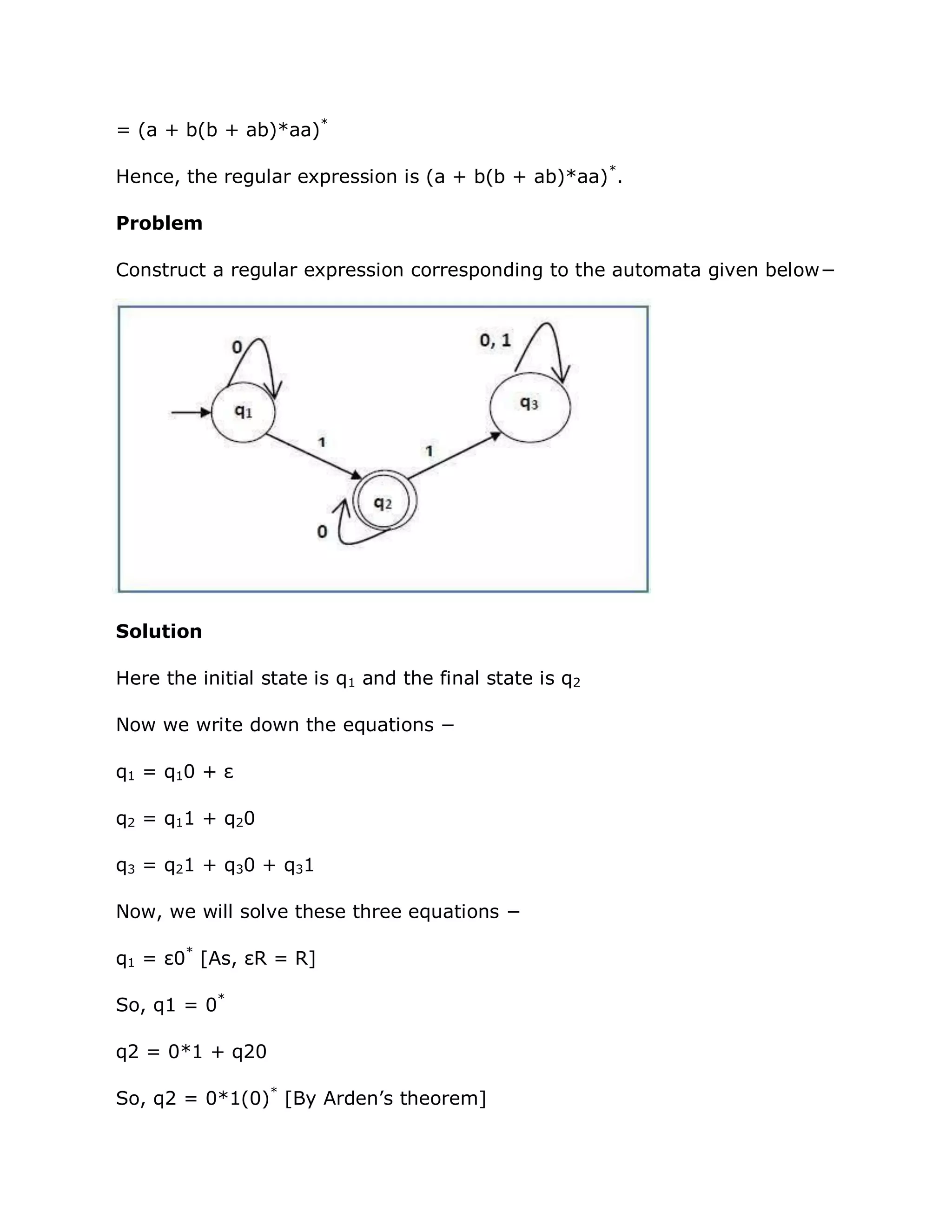 = (a + b(b + ab)*aa)*
Hence, the regular expression is (a + b(b + ab)*aa)*
.
Problem
Construct a regular expression corresponding to the automata given below−
Solution
Here the initial state is q1 and the final state is q2
Now we write down the equations −
q1 = q10 + ε
q2 = q11 + q20
q3 = q21 + q30 + q31
Now, we will solve these three equations −
q1 = ε0*
[As, εR = R]
So, q1 = 0*
q2 = 0*1 + q20
So, q2 = 0*1(0)*
[By Arden‟s theorem]
 