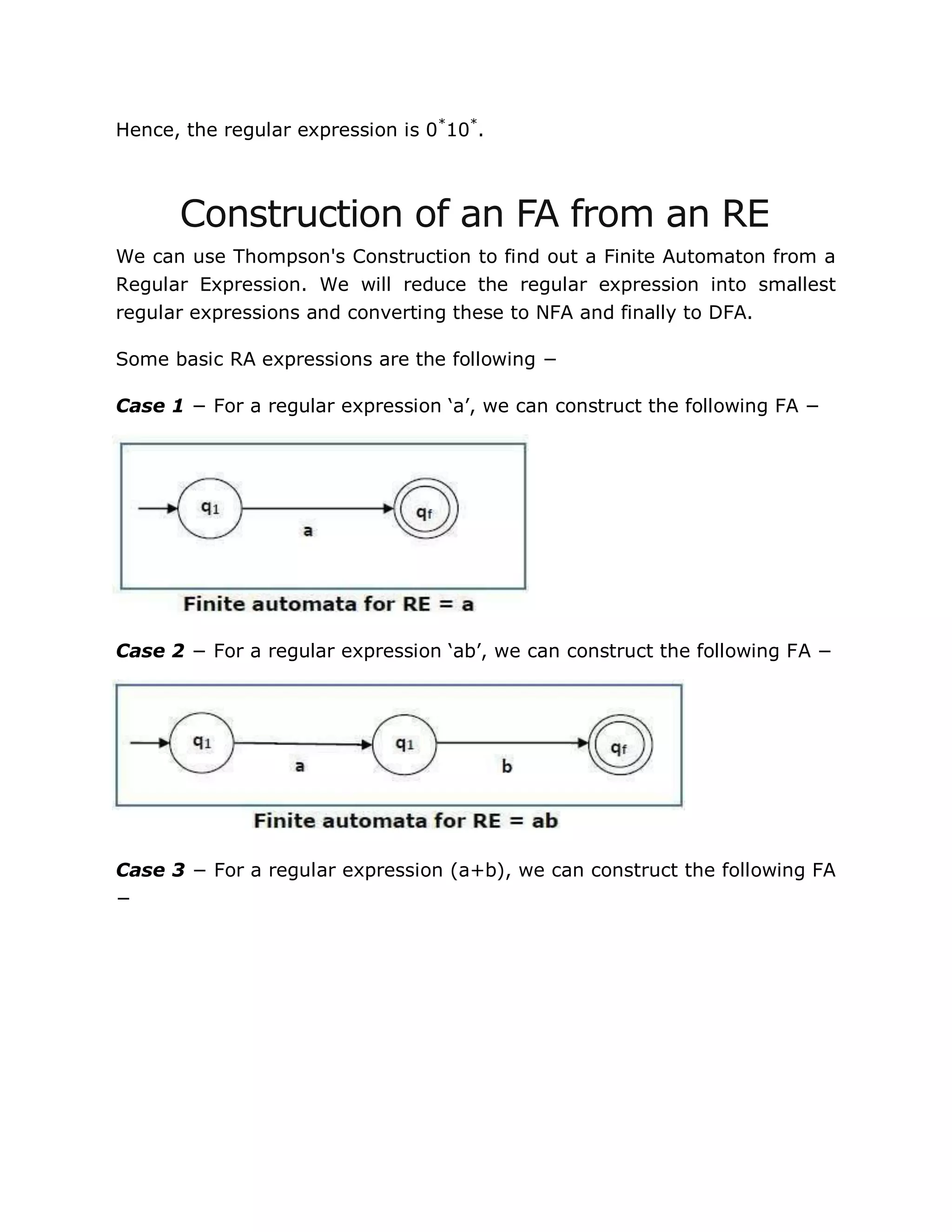 Hence, the regular expression is 0*
10*
.
Construction of an FA from an RE
We can use Thompson's Construction to find out a Finite Automaton from a
Regular Expression. We will reduce the regular expression into smallest
regular expressions and converting these to NFA and finally to DFA.
Some basic RA expressions are the following −
Case 1 − For a regular expression „a‟, we can construct the following FA −
Case 2 − For a regular expression „ab‟, we can construct the following FA −
Case 3 − For a regular expression (a+b), we can construct the following FA
−
 