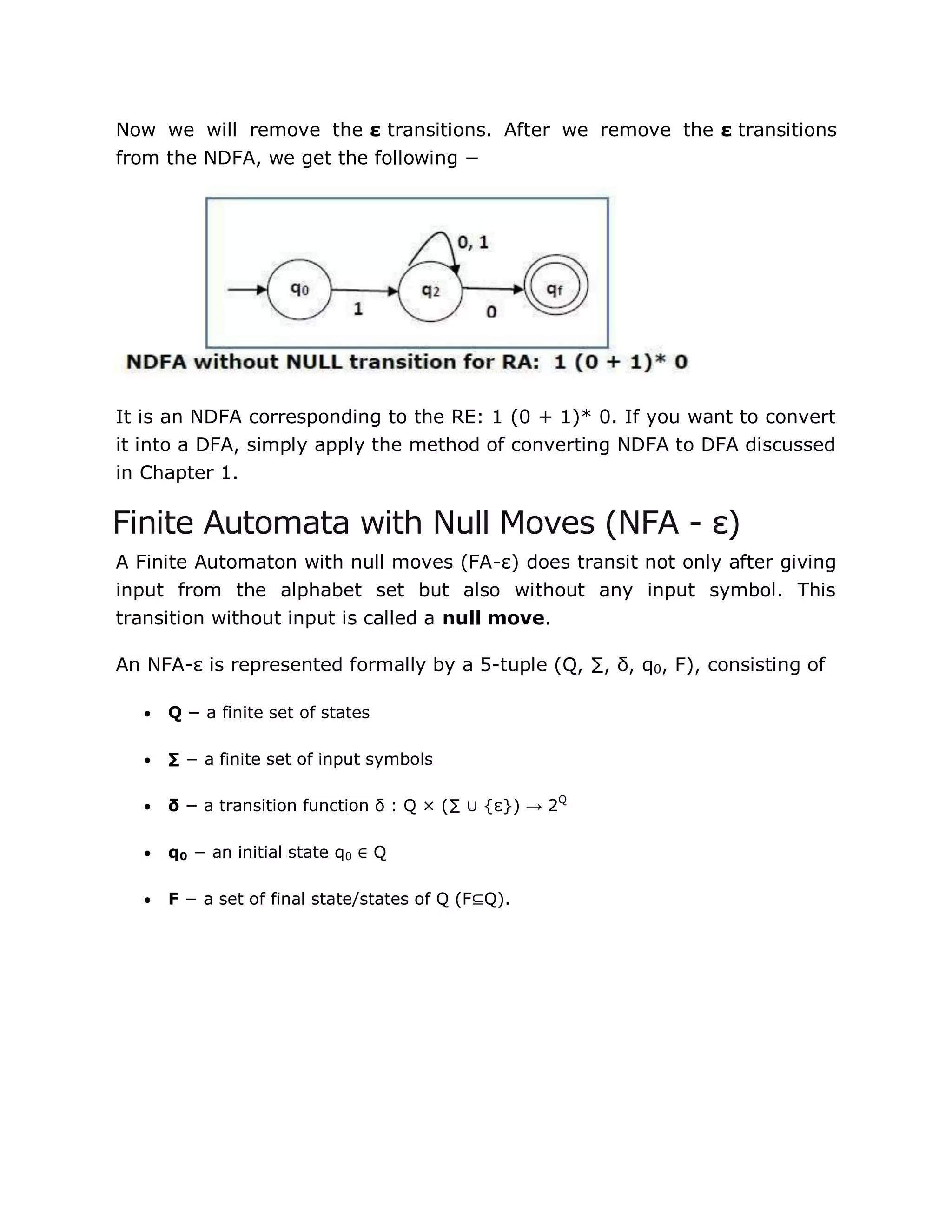 Now we will remove the ε transitions. After we remove the ε transitions
from the NDFA, we get the following −
It is an NDFA corresponding to the RE: 1 (0 + 1)* 0. If you want to convert
it into a DFA, simply apply the method of converting NDFA to DFA discussed
in Chapter 1.
Finite Automata with Null Moves (NFA - ε)
A Finite Automaton with null moves (FA-ε) does transit not only after giving
input from the alphabet set but also without any input symbol. This
transition without input is called a null move.
An NFA-ε is represented formally by a 5-tuple (Q, ∑, δ, q0, F), consisting of
 Q − a finite set of states
 ∑ − a finite set of input symbols
 δ − a transition function δ : Q × (∑ ∪ {ε}) → 2Q
 q0 − an initial state q0 ∈ Q
 F − a set of final state/states of Q (F⊆Q).
 