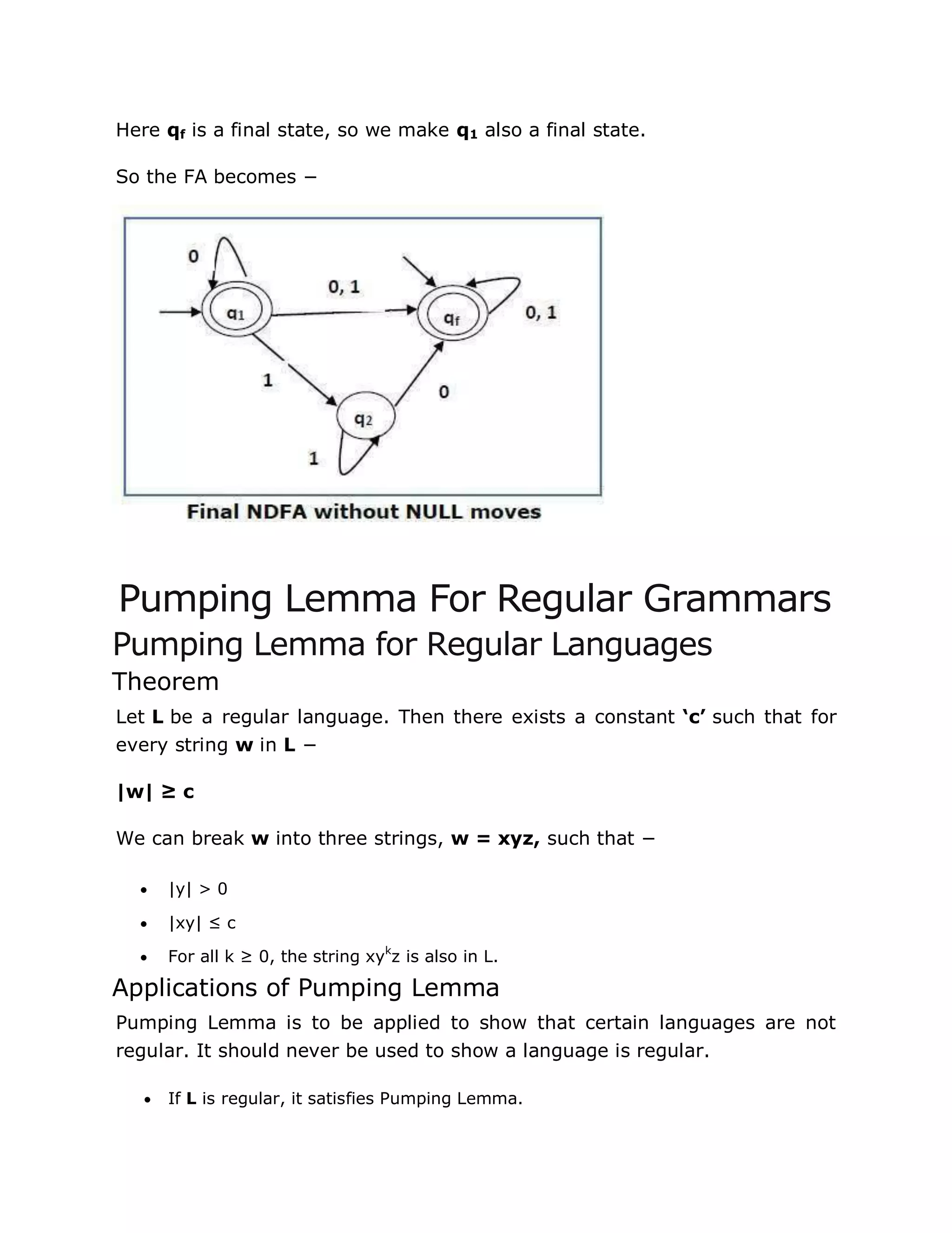 Here qf is a final state, so we make q1 also a final state.
So the FA becomes −
Pumping Lemma For Regular Grammars
Pumping Lemma for Regular Languages
Theorem
Let L be a regular language. Then there exists a constant ‘c’ such that for
every string w in L −
|w| ≥ c
We can break w into three strings, w = xyz, such that −
 |y| > 0
 |xy| ≤ c
 For all k ≥ 0, the string xyk
z is also in L.
Applications of Pumping Lemma
Pumping Lemma is to be applied to show that certain languages are not
regular. It should never be used to show a language is regular.
 If L is regular, it satisfies Pumping Lemma.
 