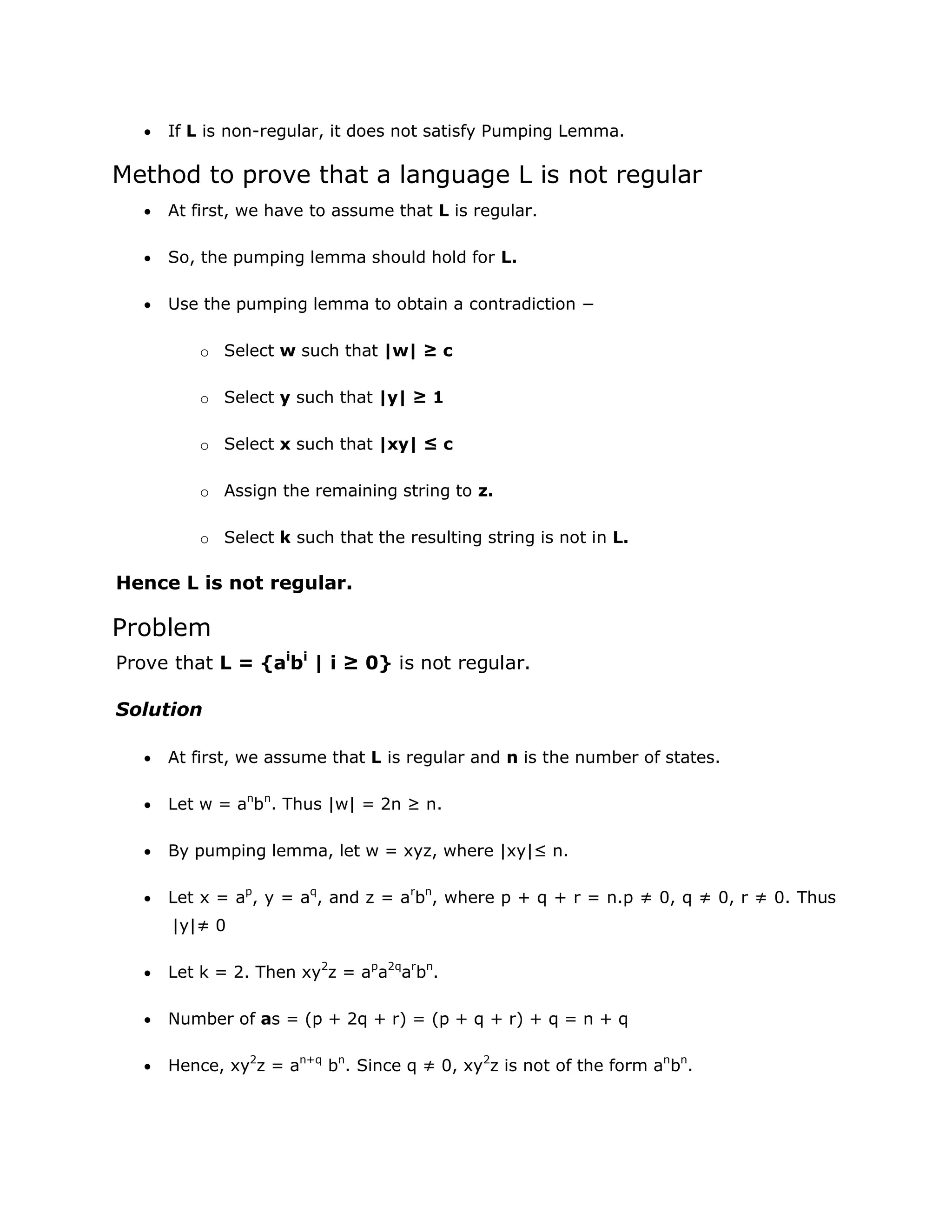  If L is non-regular, it does not satisfy Pumping Lemma.
Method to prove that a language L is not regular
 At first, we have to assume that L is regular.
 So, the pumping lemma should hold for L.
 Use the pumping lemma to obtain a contradiction −
o Select w such that |w| ≥ c
o Select y such that |y| ≥ 1
o Select x such that |xy| ≤ c
o Assign the remaining string to z.
o Select k such that the resulting string is not in L.
Hence L is not regular.
Problem
Prove that L = {ai
bi
| i ≥ 0} is not regular.
Solution
 At first, we assume that L is regular and n is the number of states.
 Let w = an
bn
. Thus |w| = 2n ≥ n.
 By pumping lemma, let w = xyz, where |xy|≤ n.
 Let x = ap
, y = aq
, and z = ar
bn
, where p + q + r = n.p ≠ 0, q ≠ 0, r ≠ 0. Thus
|y|≠ 0
 Let k = 2. Then xy2
z = ap
a2q
ar
bn
.
 Number of as = (p + 2q + r) = (p + q + r) + q = n + q
 Hence, xy2
z = an+q
bn
. Since q ≠ 0, xy2
z is not of the form an
bn
.
 