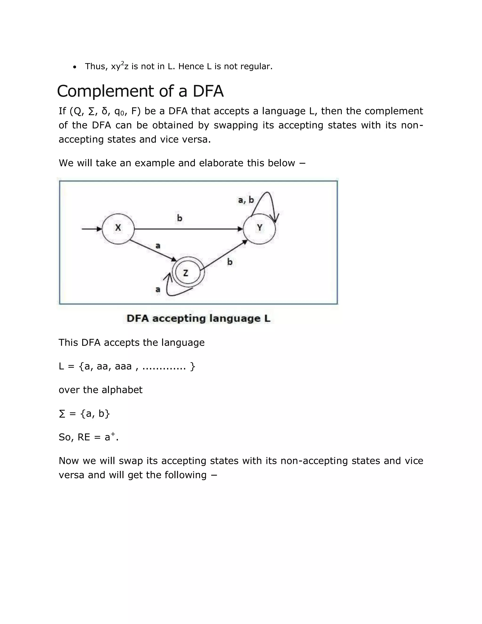 Thus, xy2
z is not in L. Hence L is not regular.
Complement of a DFA
If (Q, ∑, δ, q0, F) be a DFA that accepts a language L, then the complement
of the DFA can be obtained by swapping its accepting states with its non-
accepting states and vice versa.
We will take an example and elaborate this below −
This DFA accepts the language
L = {a, aa, aaa , ............. }
over the alphabet
∑ = {a, b}
So, RE = a+
.
Now we will swap its accepting states with its non-accepting states and vice
versa and will get the following −
 