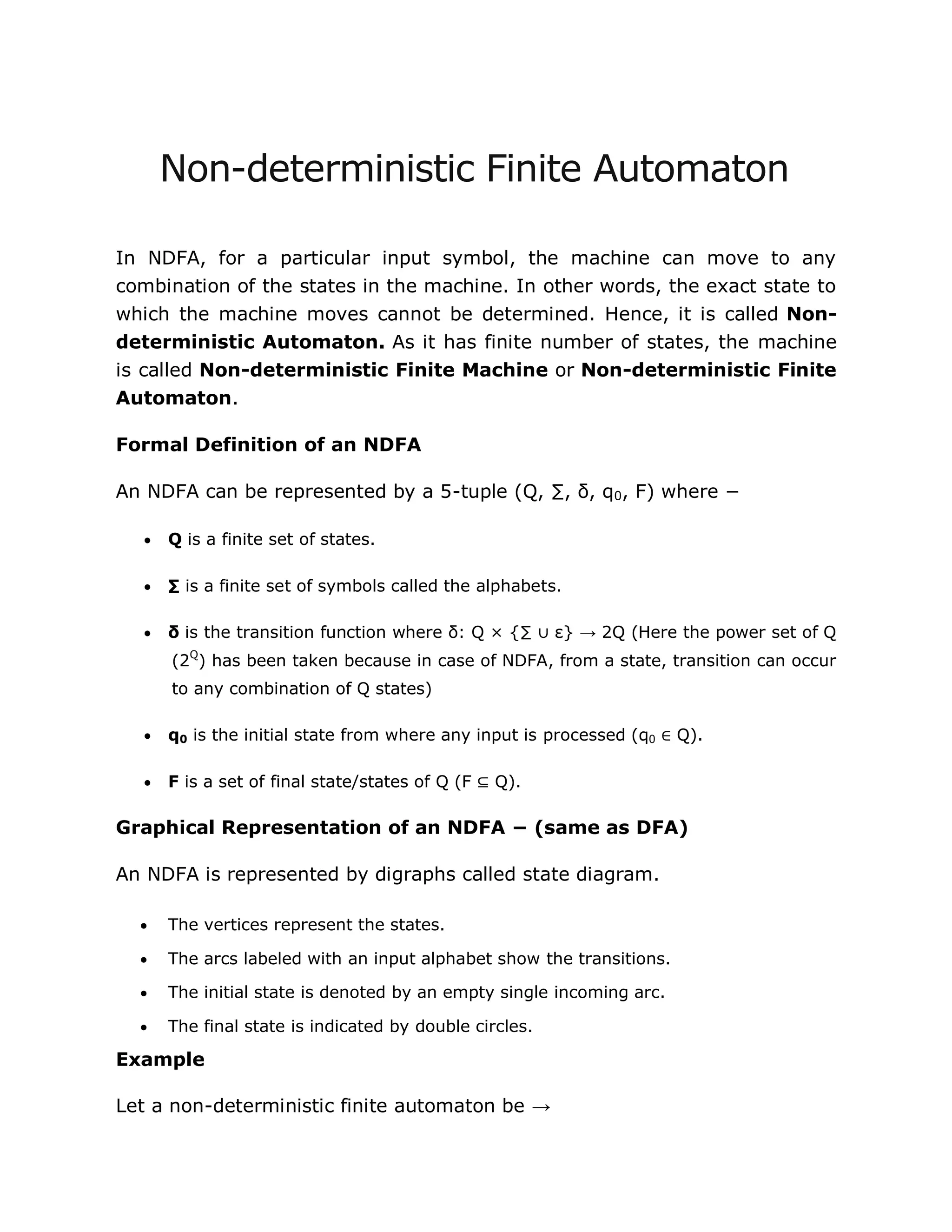 Non-deterministic Finite Automaton
In NDFA, for a particular input symbol, the machine can move to any
combination of the states in the machine. In other words, the exact state to
which the machine moves cannot be determined. Hence, it is called Non-
deterministic Automaton. As it has finite number of states, the machine
is called Non-deterministic Finite Machine or Non-deterministic Finite
Automaton.
Formal Definition of an NDFA
An NDFA can be represented by a 5-tuple (Q, ∑, δ, q0, F) where −
 Q is a finite set of states.
 ∑ is a finite set of symbols called the alphabets.
 δ is the transition function where δ: Q × {∑ ∪ ε} → 2Q (Here the power set of Q
(2Q
) has been taken because in case of NDFA, from a state, transition can occur
to any combination of Q states)
 q0 is the initial state from where any input is processed (q0 ∈ Q).
 F is a set of final state/states of Q (F ⊆ Q).
Graphical Representation of an NDFA − (same as DFA)
An NDFA is represented by digraphs called state diagram.
 The vertices represent the states.
 The arcs labeled with an input alphabet show the transitions.
 The initial state is denoted by an empty single incoming arc.
 The final state is indicated by double circles.
Example
Let a non-deterministic finite automaton be →
 