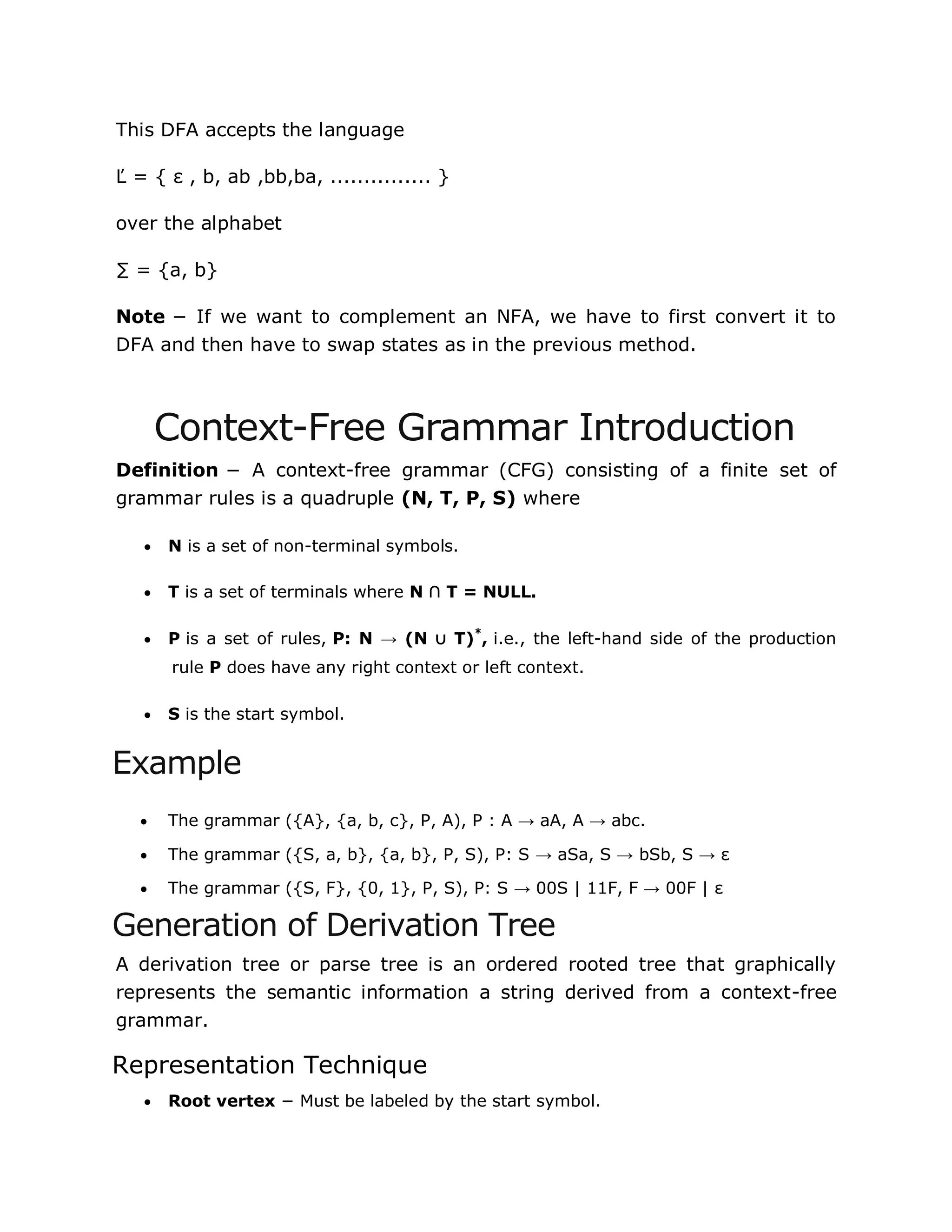 This DFA accepts the language
Ľ = { ε , b, ab ,bb,ba, ............... }
over the alphabet
∑ = {a, b}
Note − If we want to complement an NFA, we have to first convert it to
DFA and then have to swap states as in the previous method.
Context-Free Grammar Introduction
Definition − A context-free grammar (CFG) consisting of a finite set of
grammar rules is a quadruple (N, T, P, S) where
 N is a set of non-terminal symbols.
 T is a set of terminals where N ∩ T = NULL.
 P is a set of rules, P: N → (N ∪ T)*
, i.e., the left-hand side of the production
rule P does have any right context or left context.
 S is the start symbol.
Example
 The grammar ({A}, {a, b, c}, P, A), P : A → aA, A → abc.
 The grammar ({S, a, b}, {a, b}, P, S), P: S → aSa, S → bSb, S → ε
 The grammar ({S, F}, {0, 1}, P, S), P: S → 00S | 11F, F → 00F | ε
Generation of Derivation Tree
A derivation tree or parse tree is an ordered rooted tree that graphically
represents the semantic information a string derived from a context-free
grammar.
Representation Technique
 Root vertex − Must be labeled by the start symbol.
 