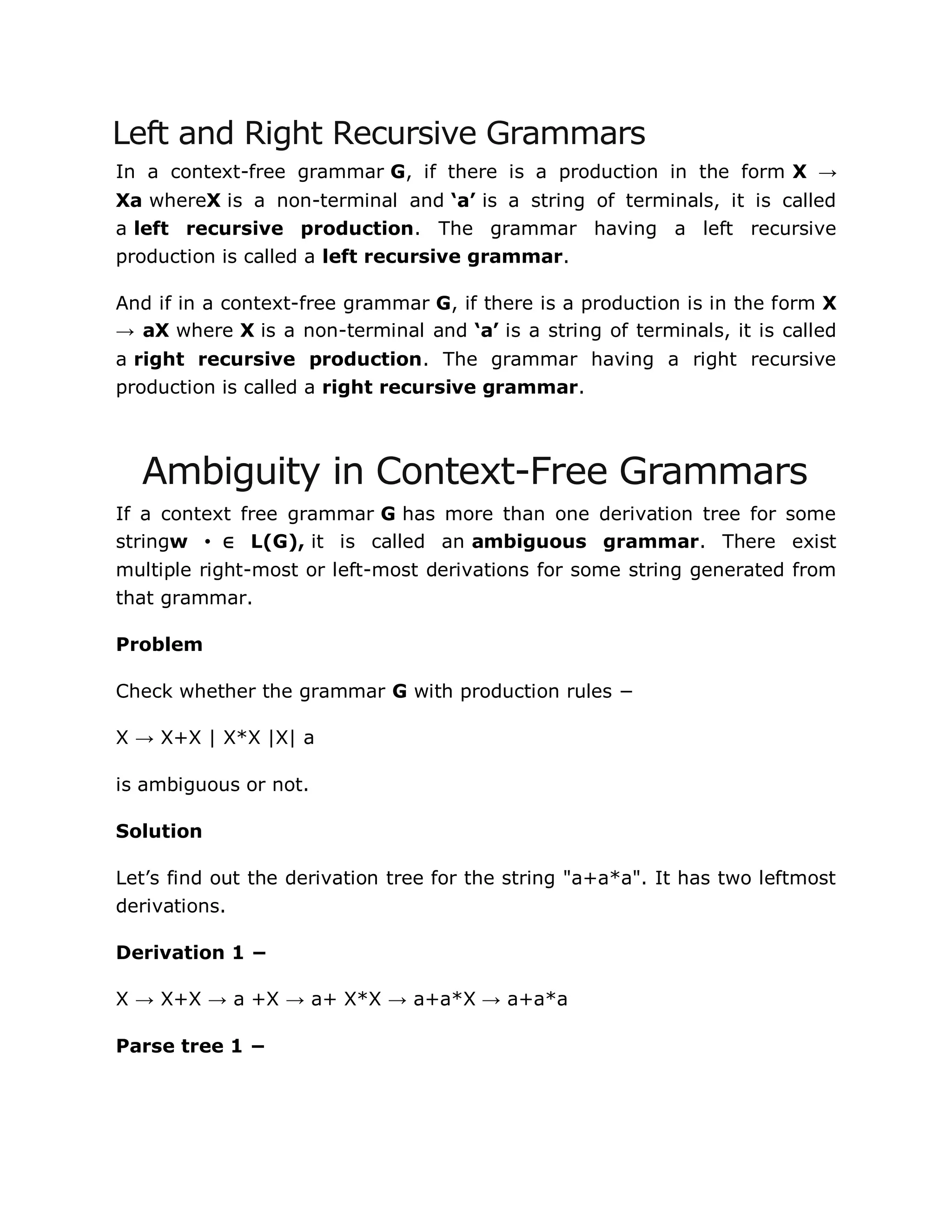 Left and Right Recursive Grammars
In a context-free grammar G, if there is a production in the form X →
Xa whereX is a non-terminal and ‘a’ is a string of terminals, it is called
a left recursive production. The grammar having a left recursive
production is called a left recursive grammar.
And if in a context-free grammar G, if there is a production is in the form X
→ aX where X is a non-terminal and ‘a’ is a string of terminals, it is called
a right recursive production. The grammar having a right recursive
production is called a right recursive grammar.
Ambiguity in Context-Free Grammars
If a context free grammar G has more than one derivation tree for some
stringw •∈ L(G), it is called an ambiguous grammar. There exist
multiple right-most or left-most derivations for some string generated from
that grammar.
Problem
Check whether the grammar G with production rules −
X → X+X | X*X |X| a
is ambiguous or not.
Solution
Let‟s find out the derivation tree for the string "a+a*a". It has two leftmost
derivations.
Derivation 1 −
X → X+X → a +X → a+ X*X → a+a*X → a+a*a
Parse tree 1 −
 