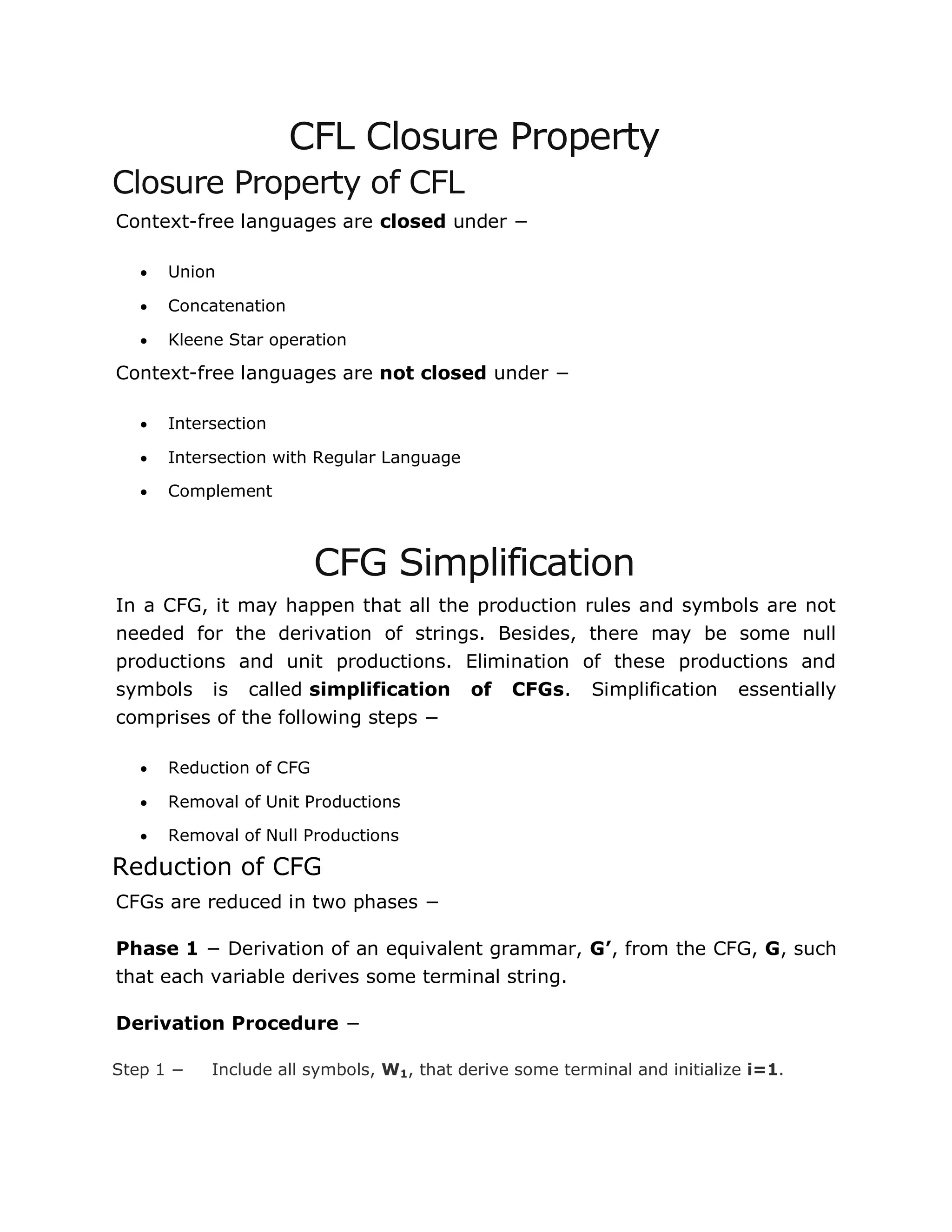 CFL Closure Property
Closure Property of CFL
Context-free languages are closed under −
 Union
 Concatenation
 Kleene Star operation
Context-free languages are not closed under −
 Intersection
 Intersection with Regular Language
 Complement
CFG Simplification
In a CFG, it may happen that all the production rules and symbols are not
needed for the derivation of strings. Besides, there may be some null
productions and unit productions. Elimination of these productions and
symbols is called simplification of CFGs. Simplification essentially
comprises of the following steps −
 Reduction of CFG
 Removal of Unit Productions
 Removal of Null Productions
Reduction of CFG
CFGs are reduced in two phases −
Phase 1 − Derivation of an equivalent grammar, G’, from the CFG, G, such
that each variable derives some terminal string.
Derivation Procedure −
Step 1 − Include all symbols, W1, that derive some terminal and initialize i=1.
 