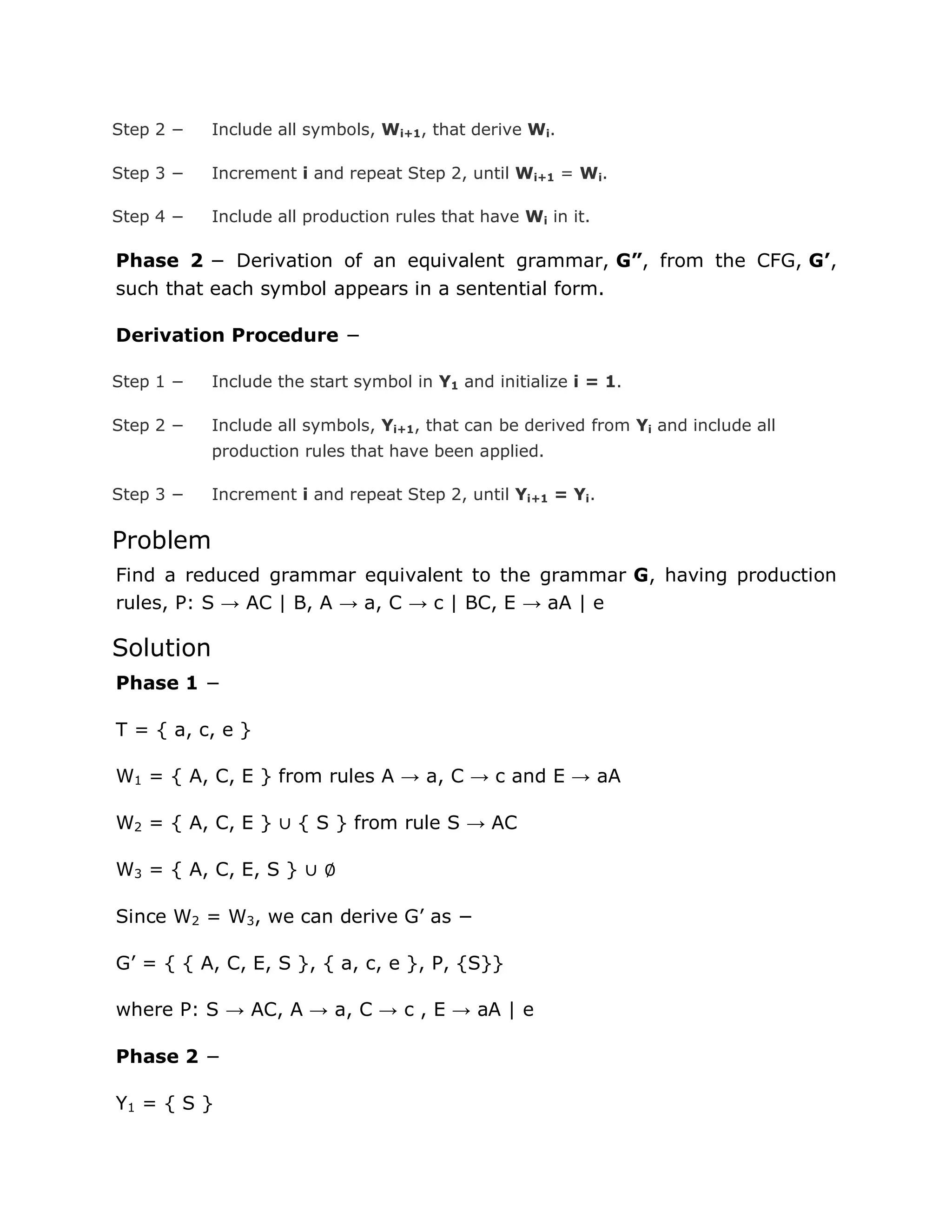 Step 2 − Include all symbols, Wi+1, that derive Wi.
Step 3 − Increment i and repeat Step 2, until Wi+1 = Wi.
Step 4 − Include all production rules that have Wi in it.
Phase 2 − Derivation of an equivalent grammar, G”, from the CFG, G’,
such that each symbol appears in a sentential form.
Derivation Procedure −
Step 1 − Include the start symbol in Y1 and initialize i = 1.
Step 2 − Include all symbols, Yi+1, that can be derived from Yi and include all
production rules that have been applied.
Step 3 − Increment i and repeat Step 2, until Yi+1 = Yi.
Problem
Find a reduced grammar equivalent to the grammar G, having production
rules, P: S → AC | B, A → a, C → c | BC, E → aA | e
Solution
Phase 1 −
T = { a, c, e }
W1 = { A, C, E } from rules A → a, C → c and E → aA
W2 = { A, C, E } ∪ { S } from rule S → AC
W3 = { A, C, E, S } ∪ ∅
Since W2 = W3, we can derive G‟ as −
G‟ = { { A, C, E, S }, { a, c, e }, P, {S}}
where P: S → AC, A → a, C → c , E → aA | e
Phase 2 −
Y1 = { S }
 
