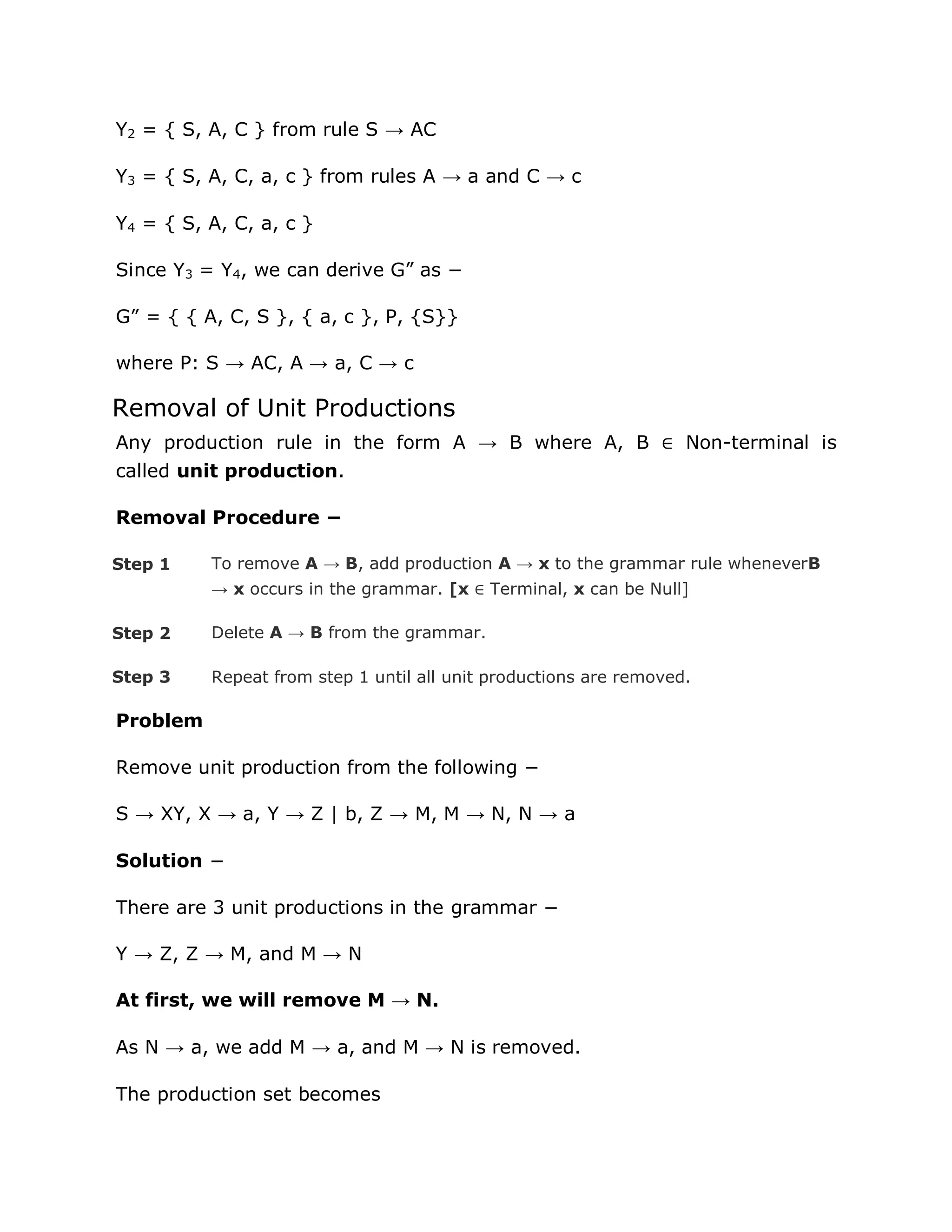Y2 = { S, A, C } from rule S → AC
Y3 = { S, A, C, a, c } from rules A → a and C → c
Y4 = { S, A, C, a, c }
Since Y3 = Y4, we can derive G” as −
G” = { { A, C, S }, { a, c }, P, {S}}
where P: S → AC, A → a, C → c
Removal of Unit Productions
Any production rule in the form A → B where A, B ∈ Non-terminal is
called unit production.
Removal Procedure −
Step 1 To remove A → B, add production A → x to the grammar rule wheneverB
→ x occurs in the grammar. [x ∈ Terminal, x can be Null]
Step 2 Delete A → B from the grammar.
Step 3 Repeat from step 1 until all unit productions are removed.
Problem
Remove unit production from the following −
S → XY, X → a, Y → Z | b, Z → M, M → N, N → a
Solution −
There are 3 unit productions in the grammar −
Y → Z, Z → M, and M → N
At first, we will remove M → N.
As N → a, we add M → a, and M → N is removed.
The production set becomes
 