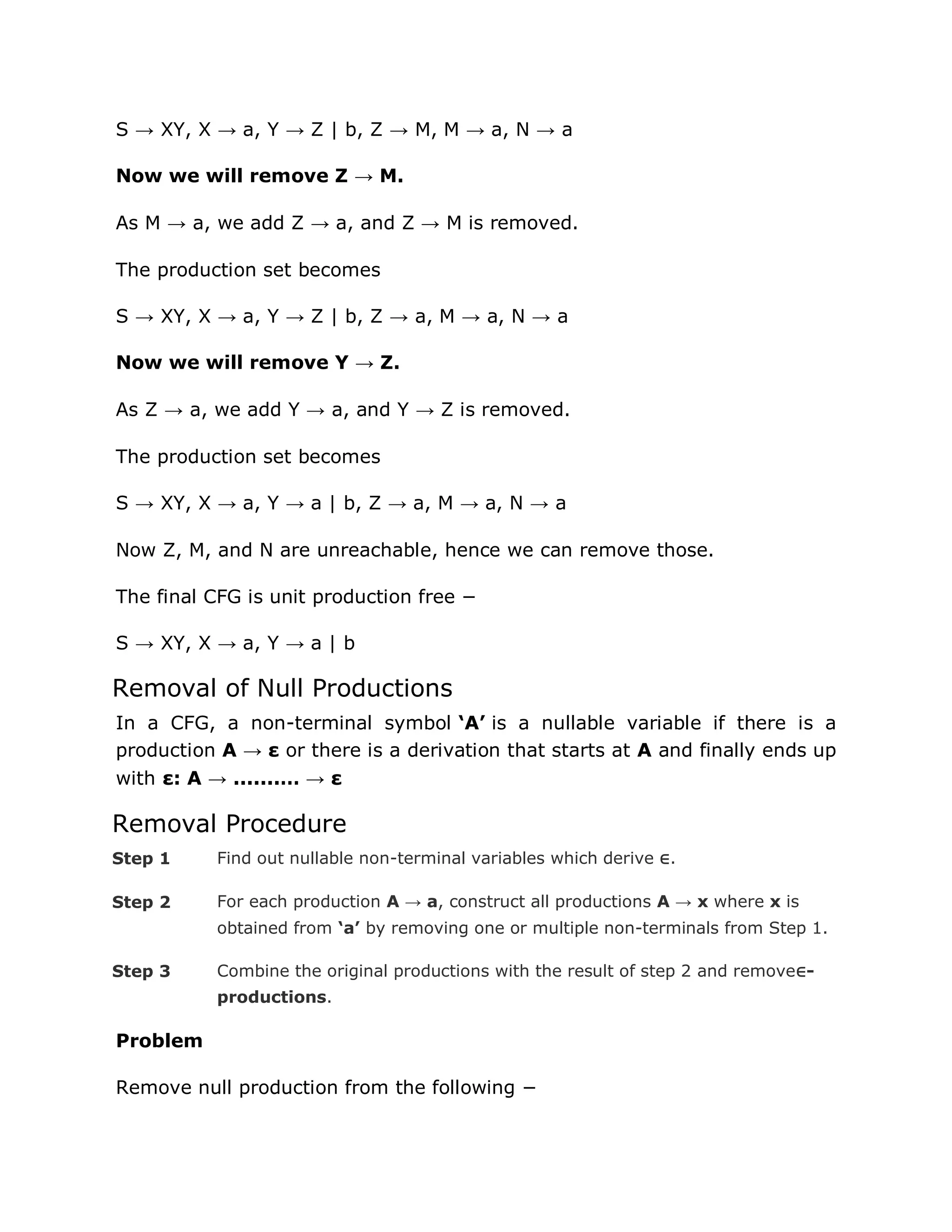 S → XY, X → a, Y → Z | b, Z → M, M → a, N → a
Now we will remove Z → M.
As M → a, we add Z → a, and Z → M is removed.
The production set becomes
S → XY, X → a, Y → Z | b, Z → a, M → a, N → a
Now we will remove Y → Z.
As Z → a, we add Y → a, and Y → Z is removed.
The production set becomes
S → XY, X → a, Y → a | b, Z → a, M → a, N → a
Now Z, M, and N are unreachable, hence we can remove those.
The final CFG is unit production free −
S → XY, X → a, Y → a | b
Removal of Null Productions
In a CFG, a non-terminal symbol ‘A’ is a nullable variable if there is a
production A → ε or there is a derivation that starts at A and finally ends up
with ε: A → .......… → ε
Removal Procedure
Step 1 Find out nullable non-terminal variables which derive ∈.
Step 2 For each production A → a, construct all productions A → x where x is
obtained from ‘a’ by removing one or multiple non-terminals from Step 1.
Step 3 Combine the original productions with the result of step 2 and remove∈-
productions.
Problem
Remove null production from the following −
 