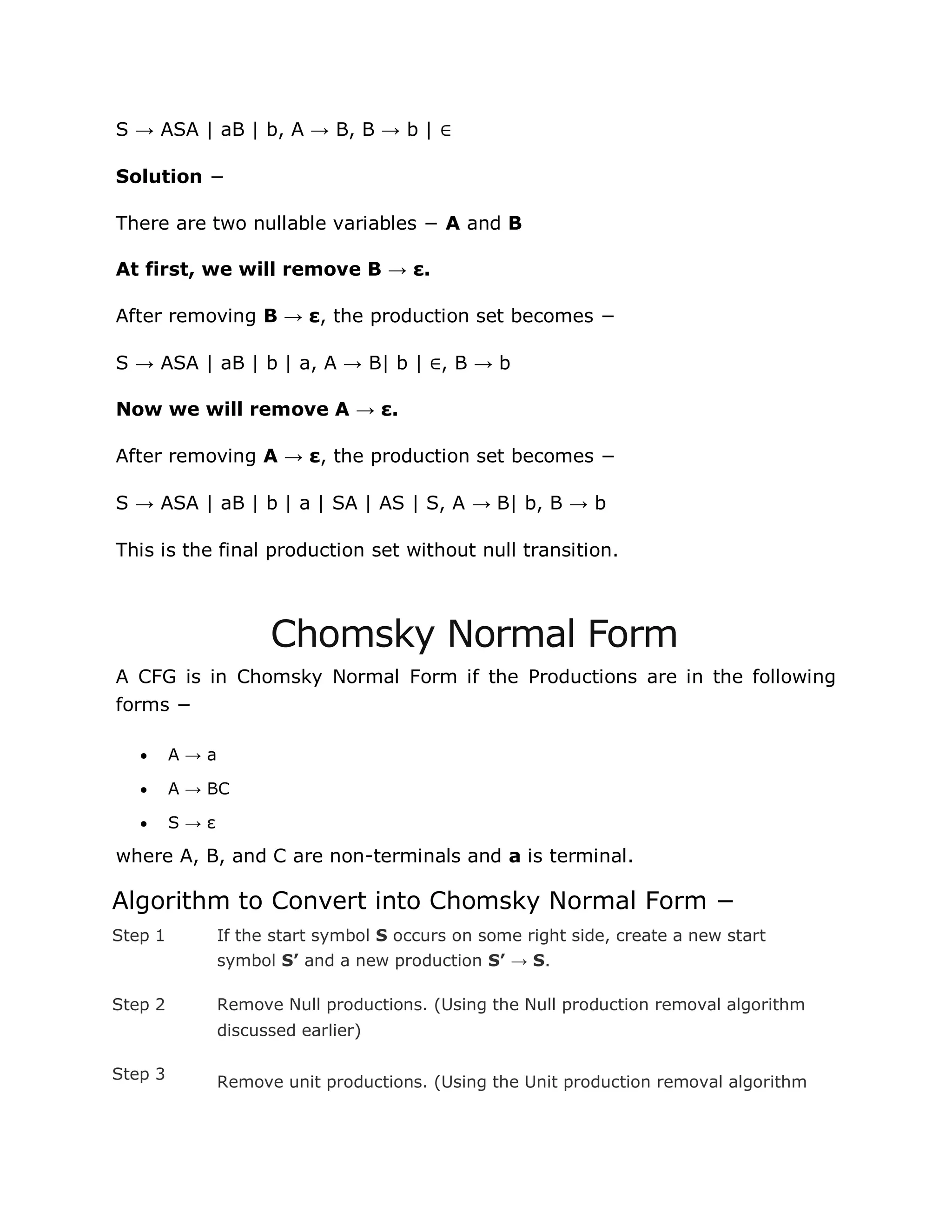 S → ASA | aB | b, A → B, B → b | ∈
Solution −
There are two nullable variables − A and B
At first, we will remove B → ε.
After removing B → ε, the production set becomes −
S → ASA | aB | b | a, A → B| b | ∈, B → b
Now we will remove A → ε.
After removing A → ε, the production set becomes −
S → ASA | aB | b | a | SA | AS | S, A → B| b, B → b
This is the final production set without null transition.
Chomsky Normal Form
A CFG is in Chomsky Normal Form if the Productions are in the following
forms −
 A → a
 A → BC
 S → ε
where A, B, and C are non-terminals and a is terminal.
Algorithm to Convert into Chomsky Normal Form −
Step 1 If the start symbol S occurs on some right side, create a new start
symbol S’ and a new production S’ → S.
Step 2 Remove Null productions. (Using the Null production removal algorithm
discussed earlier)
Step 3 Remove unit productions. (Using the Unit production removal algorithm
 