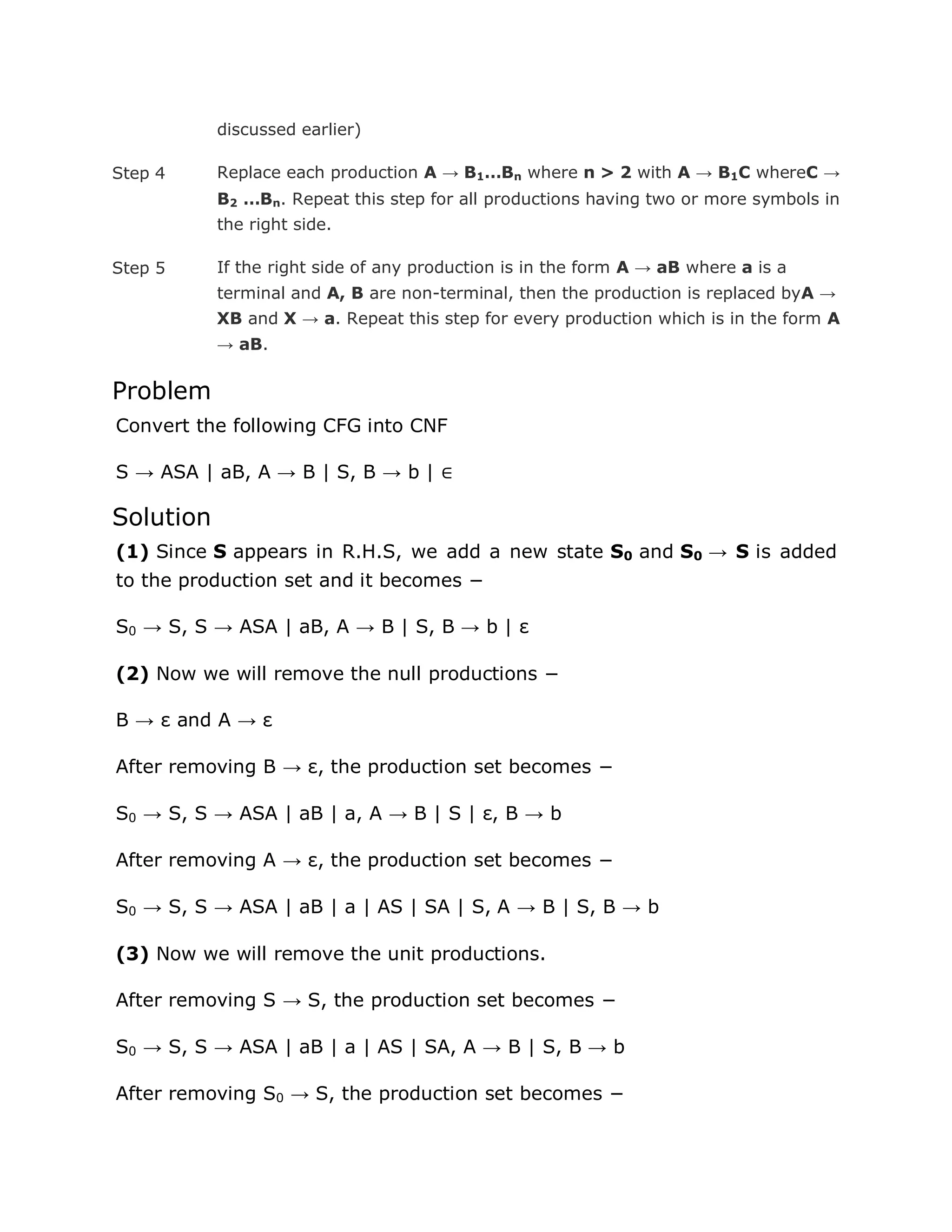 discussed earlier)
Step 4 Replace each production A → B1…Bn where n > 2 with A → B1C whereC →
B2 …Bn. Repeat this step for all productions having two or more symbols in
the right side.
Step 5 If the right side of any production is in the form A → aB where a is a
terminal and A, B are non-terminal, then the production is replaced byA →
XB and X → a. Repeat this step for every production which is in the form A
→ aB.
Problem
Convert the following CFG into CNF
S → ASA | aB, A → B | S, B → b | ∈
Solution
(1) Since S appears in R.H.S, we add a new state S0 and S0 → S is added
to the production set and it becomes −
S0 → S, S → ASA | aB, A → B | S, B → b | ε
(2) Now we will remove the null productions −
B → ε and A → ε
After removing B → ε, the production set becomes −
S0 → S, S → ASA | aB | a, A → B | S | ε, B → b
After removing A → ε, the production set becomes −
S0 → S, S → ASA | aB | a | AS | SA | S, A → B | S, B → b
(3) Now we will remove the unit productions.
After removing S → S, the production set becomes −
S0 → S, S → ASA | aB | a | AS | SA, A → B | S, B → b
After removing S0 → S, the production set becomes −
 
