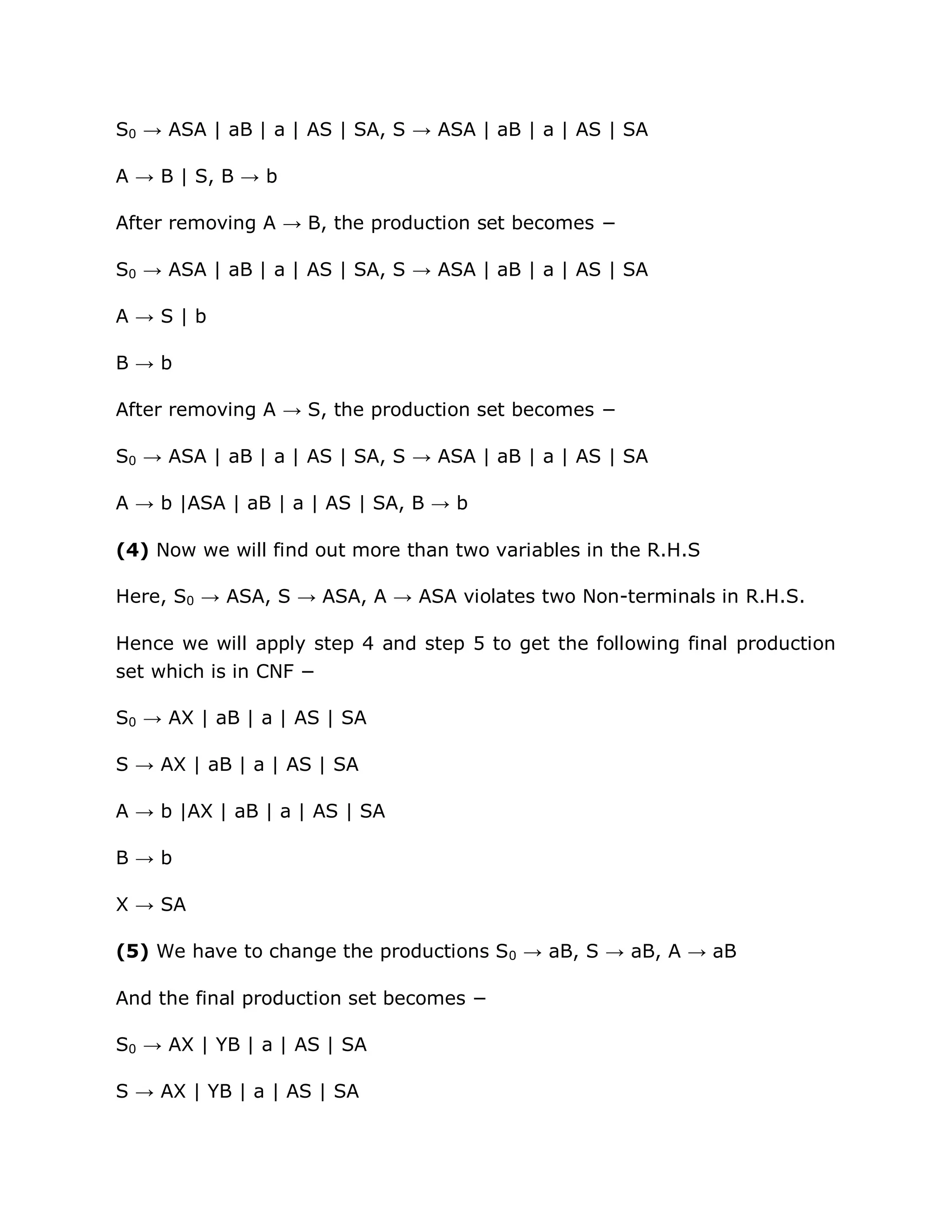 S0 → ASA | aB | a | AS | SA, S → ASA | aB | a | AS | SA
A → B | S, B → b
After removing A → B, the production set becomes −
S0 → ASA | aB | a | AS | SA, S → ASA | aB | a | AS | SA
A → S | b
B → b
After removing A → S, the production set becomes −
S0 → ASA | aB | a | AS | SA, S → ASA | aB | a | AS | SA
A → b |ASA | aB | a | AS | SA, B → b
(4) Now we will find out more than two variables in the R.H.S
Here, S0 → ASA, S → ASA, A → ASA violates two Non-terminals in R.H.S.
Hence we will apply step 4 and step 5 to get the following final production
set which is in CNF −
S0 → AX | aB | a | AS | SA
S → AX | aB | a | AS | SA
A → b |AX | aB | a | AS | SA
B → b
X → SA
(5) We have to change the productions S0 → aB, S → aB, A → aB
And the final production set becomes −
S0 → AX | YB | a | AS | SA
S → AX | YB | a | AS | SA
 