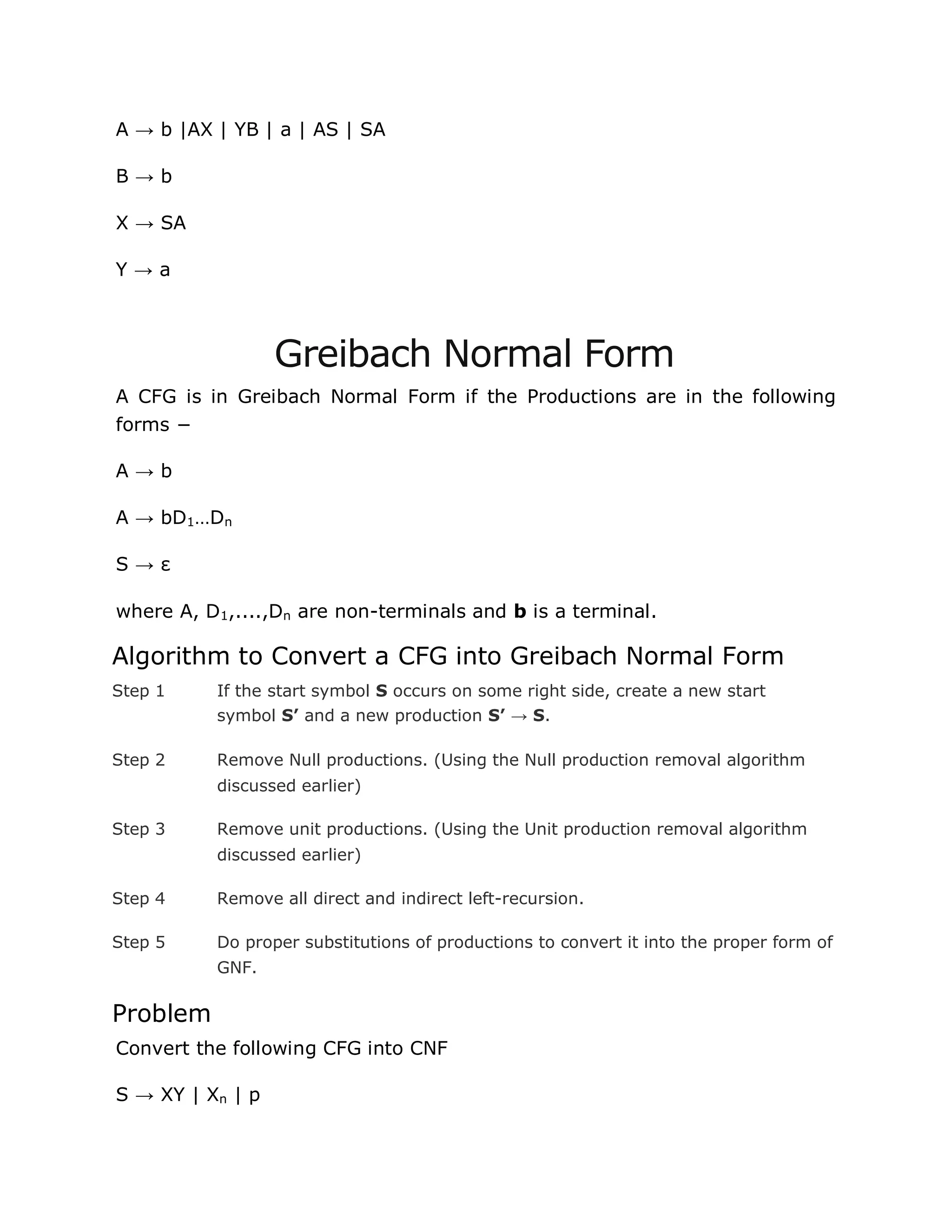A → b |AX | YB | a | AS | SA
B → b
X → SA
Y → a
Greibach Normal Form
A CFG is in Greibach Normal Form if the Productions are in the following
forms −
A → b
A → bD1…Dn
S → ε
where A, D1,....,Dn are non-terminals and b is a terminal.
Algorithm to Convert a CFG into Greibach Normal Form
Step 1 If the start symbol S occurs on some right side, create a new start
symbol S’ and a new production S’ → S.
Step 2 Remove Null productions. (Using the Null production removal algorithm
discussed earlier)
Step 3 Remove unit productions. (Using the Unit production removal algorithm
discussed earlier)
Step 4 Remove all direct and indirect left-recursion.
Step 5 Do proper substitutions of productions to convert it into the proper form of
GNF.
Problem
Convert the following CFG into CNF
S → XY | Xn | p
 