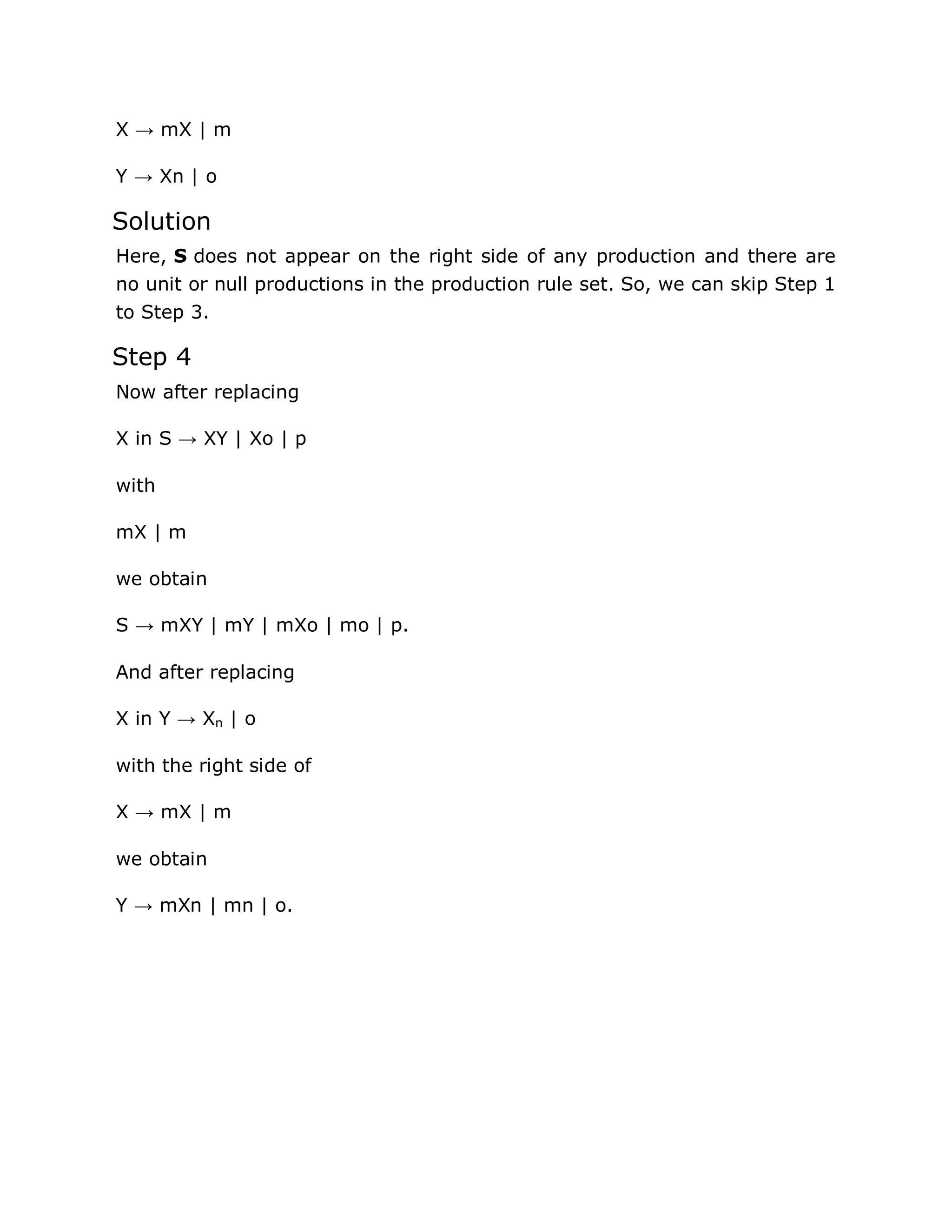 X → mX | m
Y → Xn | o
Solution
Here, S does not appear on the right side of any production and there are
no unit or null productions in the production rule set. So, we can skip Step 1
to Step 3.
Step 4
Now after replacing
X in S → XY | Xo | p
with
mX | m
we obtain
S → mXY | mY | mXo | mo | p.
And after replacing
X in Y → Xn | o
with the right side of
X → mX | m
we obtain
Y → mXn | mn | o.
 