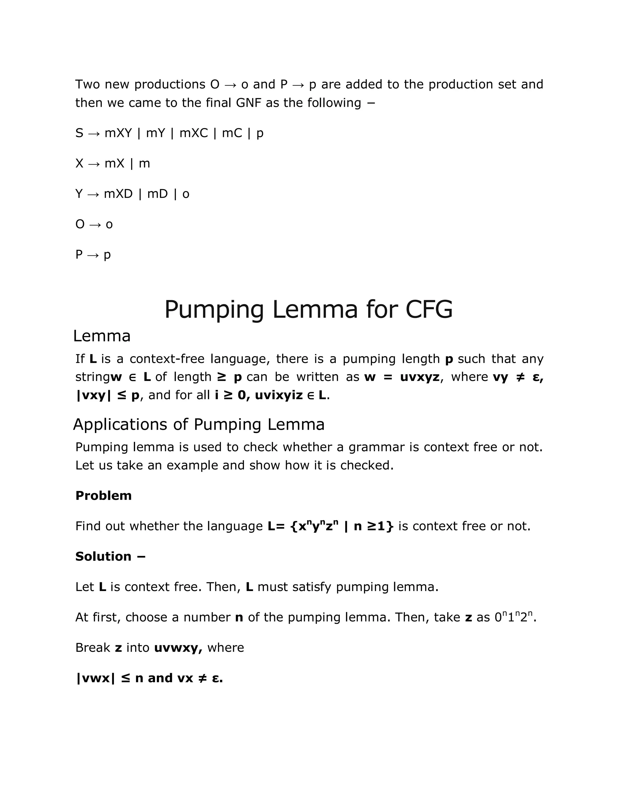 Two new productions O → o and P → p are added to the production set and
then we came to the final GNF as the following −
S → mXY | mY | mXC | mC | p
X → mX | m
Y → mXD | mD | o
O → o
P → p
Pumping Lemma for CFG
Lemma
If L is a context-free language, there is a pumping length p such that any
stringw ∈ L of length ≥ p can be written as w = uvxyz, where vy ≠ ε,
|vxy| ≤ p, and for all i ≥ 0, uvixyiz ∈ L.
Applications of Pumping Lemma
Pumping lemma is used to check whether a grammar is context free or not.
Let us take an example and show how it is checked.
Problem
Find out whether the language L= {xn
yn
zn
| n ≥1} is context free or not.
Solution −
Let L is context free. Then, L must satisfy pumping lemma.
At first, choose a number n of the pumping lemma. Then, take z as 0n
1n
2n
.
Break z into uvwxy, where
|vwx| ≤ n and vx ≠ ε.
 