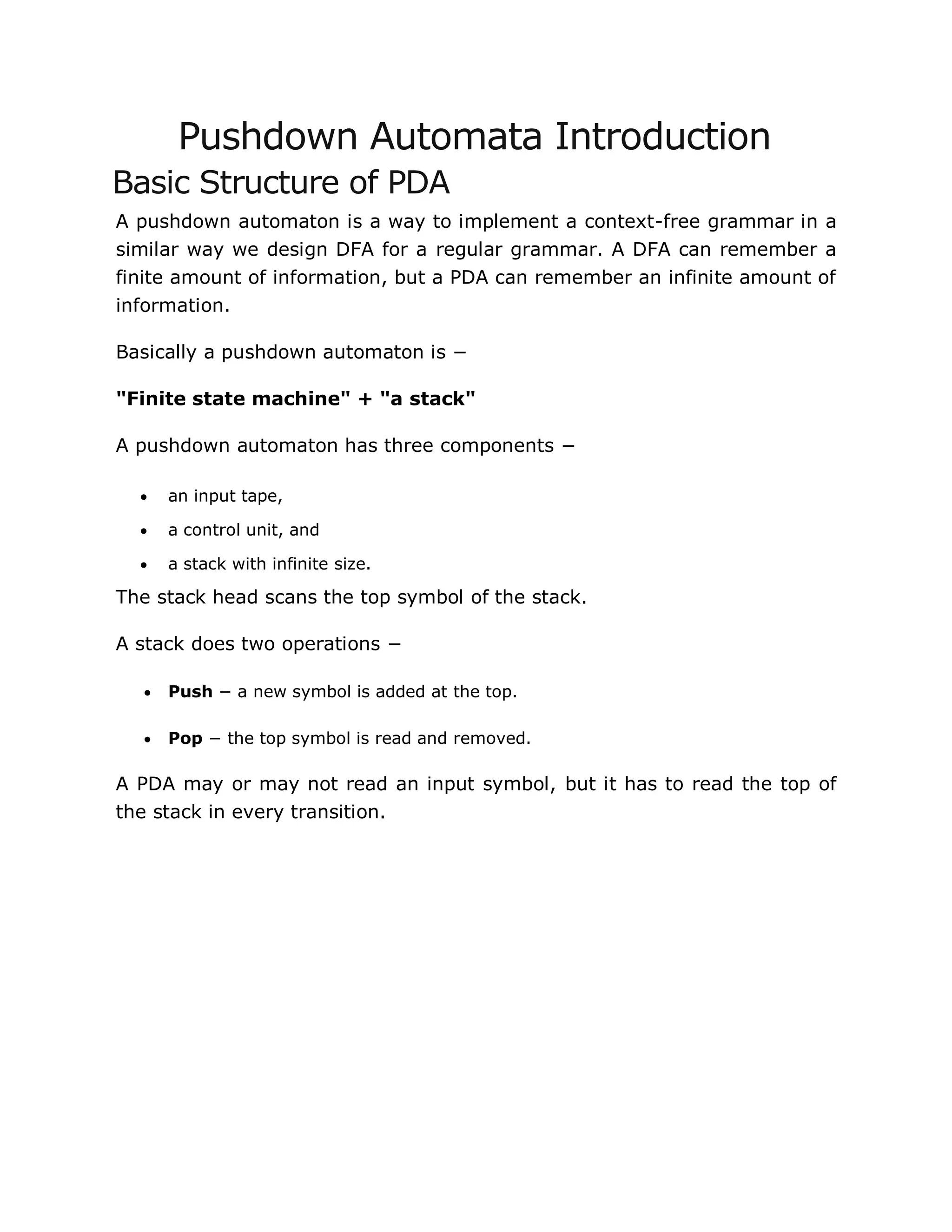Pushdown Automata Introduction
Basic Structure of PDA
A pushdown automaton is a way to implement a context-free grammar in a
similar way we design DFA for a regular grammar. A DFA can remember a
finite amount of information, but a PDA can remember an infinite amount of
information.
Basically a pushdown automaton is −
"Finite state machine" + "a stack"
A pushdown automaton has three components −
 an input tape,
 a control unit, and
 a stack with infinite size.
The stack head scans the top symbol of the stack.
A stack does two operations −
 Push − a new symbol is added at the top.
 Pop − the top symbol is read and removed.
A PDA may or may not read an input symbol, but it has to read the top of
the stack in every transition.
 