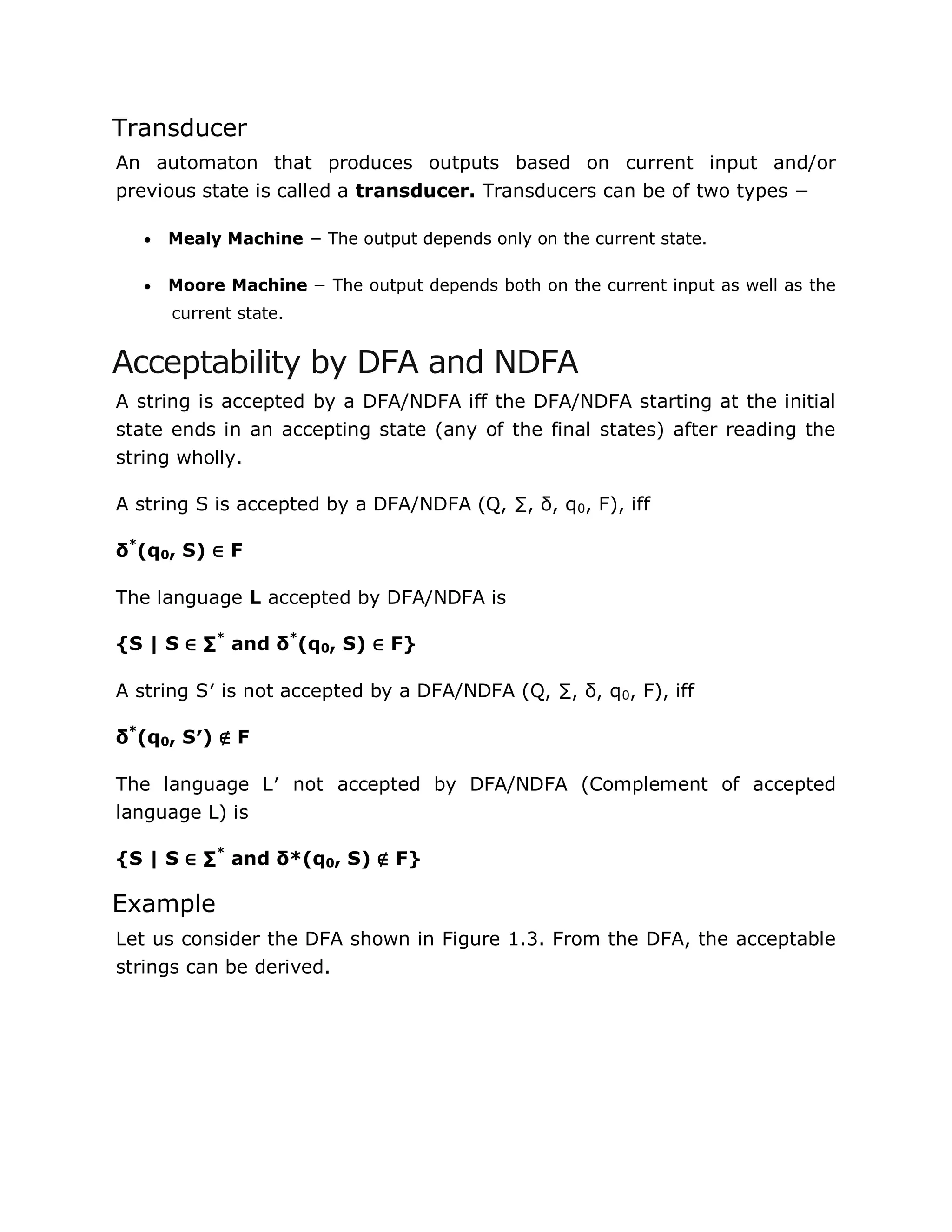 Transducer
An automaton that produces outputs based on current input and/or
previous state is called a transducer. Transducers can be of two types −
 Mealy Machine − The output depends only on the current state.
 Moore Machine − The output depends both on the current input as well as the
current state.
Acceptability by DFA and NDFA
A string is accepted by a DFA/NDFA iff the DFA/NDFA starting at the initial
state ends in an accepting state (any of the final states) after reading the
string wholly.
A string S is accepted by a DFA/NDFA (Q, ∑, δ, q0, F), iff
δ*
(q0, S) ∈ F
The language L accepted by DFA/NDFA is
{S | S ∈ ∑*
and δ*
(q0, S) ∈ F}
A string S′ is not accepted by a DFA/NDFA (Q, ∑, δ, q0, F), iff
δ*
(q0, S′) ∉ F
The language L′ not accepted by DFA/NDFA (Complement of accepted
language L) is
{S | S ∈ ∑*
and δ*(q0, S) ∉ F}
Example
Let us consider the DFA shown in Figure 1.3. From the DFA, the acceptable
strings can be derived.
 