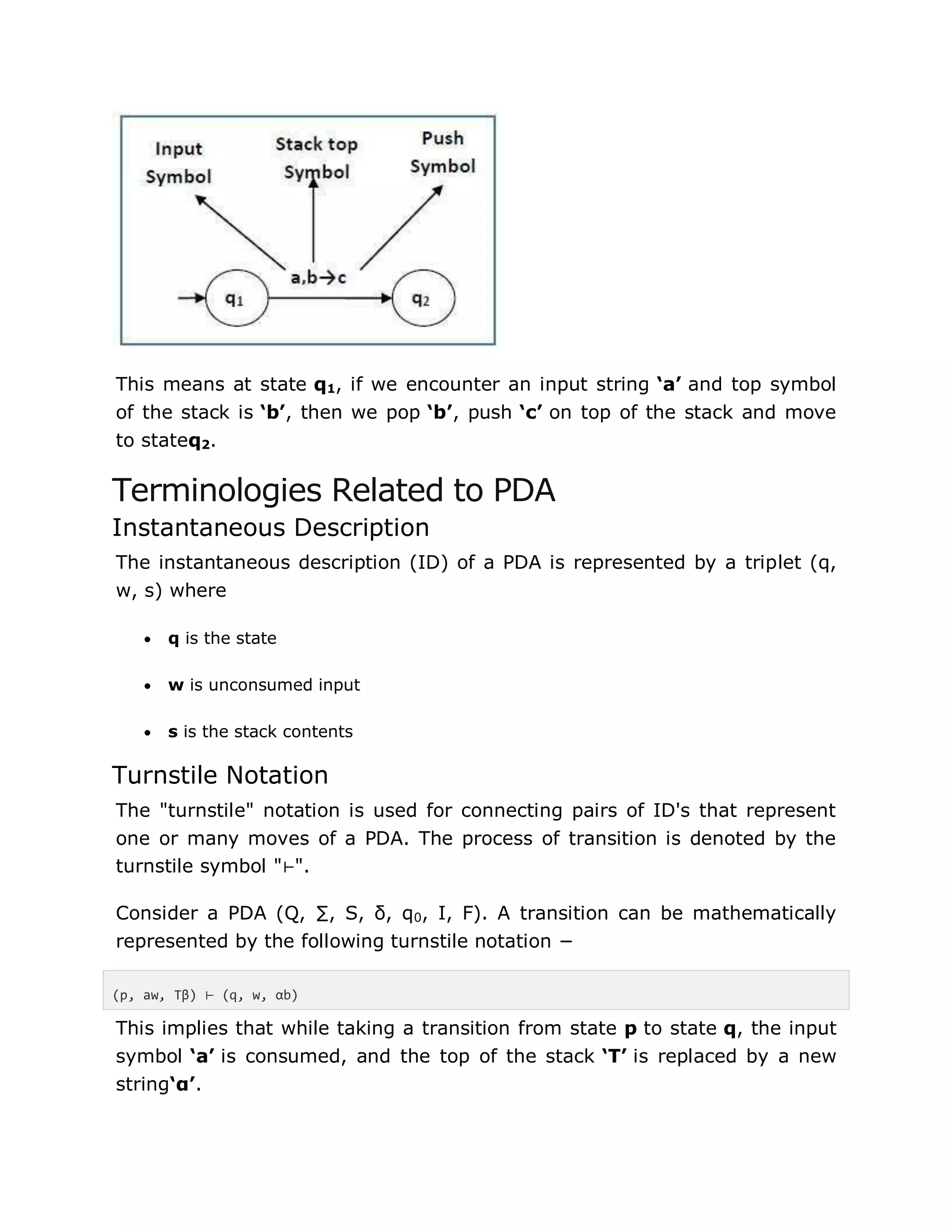 This means at state q1, if we encounter an input string ‘a’ and top symbol
of the stack is ‘b’, then we pop ‘b’, push ‘c’ on top of the stack and move
to stateq2.
Terminologies Related to PDA
Instantaneous Description
The instantaneous description (ID) of a PDA is represented by a triplet (q,
w, s) where
 q is the state
 w is unconsumed input
 s is the stack contents
Turnstile Notation
The "turnstile" notation is used for connecting pairs of ID's that represent
one or many moves of a PDA. The process of transition is denoted by the
turnstile symbol "⊢".
Consider a PDA (Q, ∑, S, δ, q0, I, F). A transition can be mathematically
represented by the following turnstile notation −
(p, aw, Tβ) ⊢ (q, w, αb)
This implies that while taking a transition from state p to state q, the input
symbol ‘a’ is consumed, and the top of the stack ‘T’ is replaced by a new
string‘α’.
 