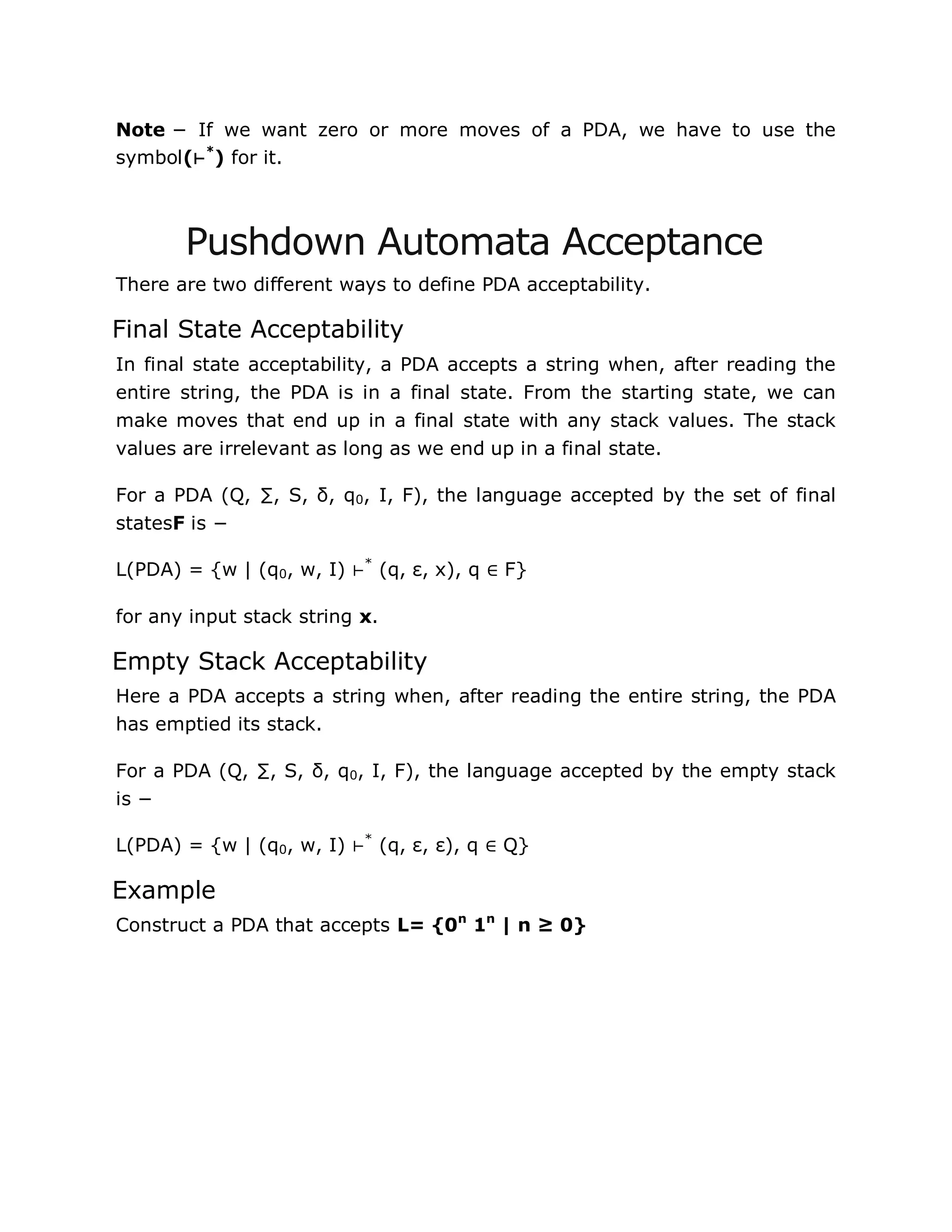 Note − If we want zero or more moves of a PDA, we have to use the
symbol(⊢*
) for it.
Pushdown Automata Acceptance
There are two different ways to define PDA acceptability.
Final State Acceptability
In final state acceptability, a PDA accepts a string when, after reading the
entire string, the PDA is in a final state. From the starting state, we can
make moves that end up in a final state with any stack values. The stack
values are irrelevant as long as we end up in a final state.
For a PDA (Q, ∑, S, δ, q0, I, F), the language accepted by the set of final
statesF is −
L(PDA) = {w | (q0, w, I) ⊢*
(q, ε, x), q ∈ F}
for any input stack string x.
Empty Stack Acceptability
Here a PDA accepts a string when, after reading the entire string, the PDA
has emptied its stack.
For a PDA (Q, ∑, S, δ, q0, I, F), the language accepted by the empty stack
is −
L(PDA) = {w | (q0, w, I) ⊢*
(q, ε, ε), q ∈ Q}
Example
Construct a PDA that accepts L= {0n
1n
| n ≥ 0}
 