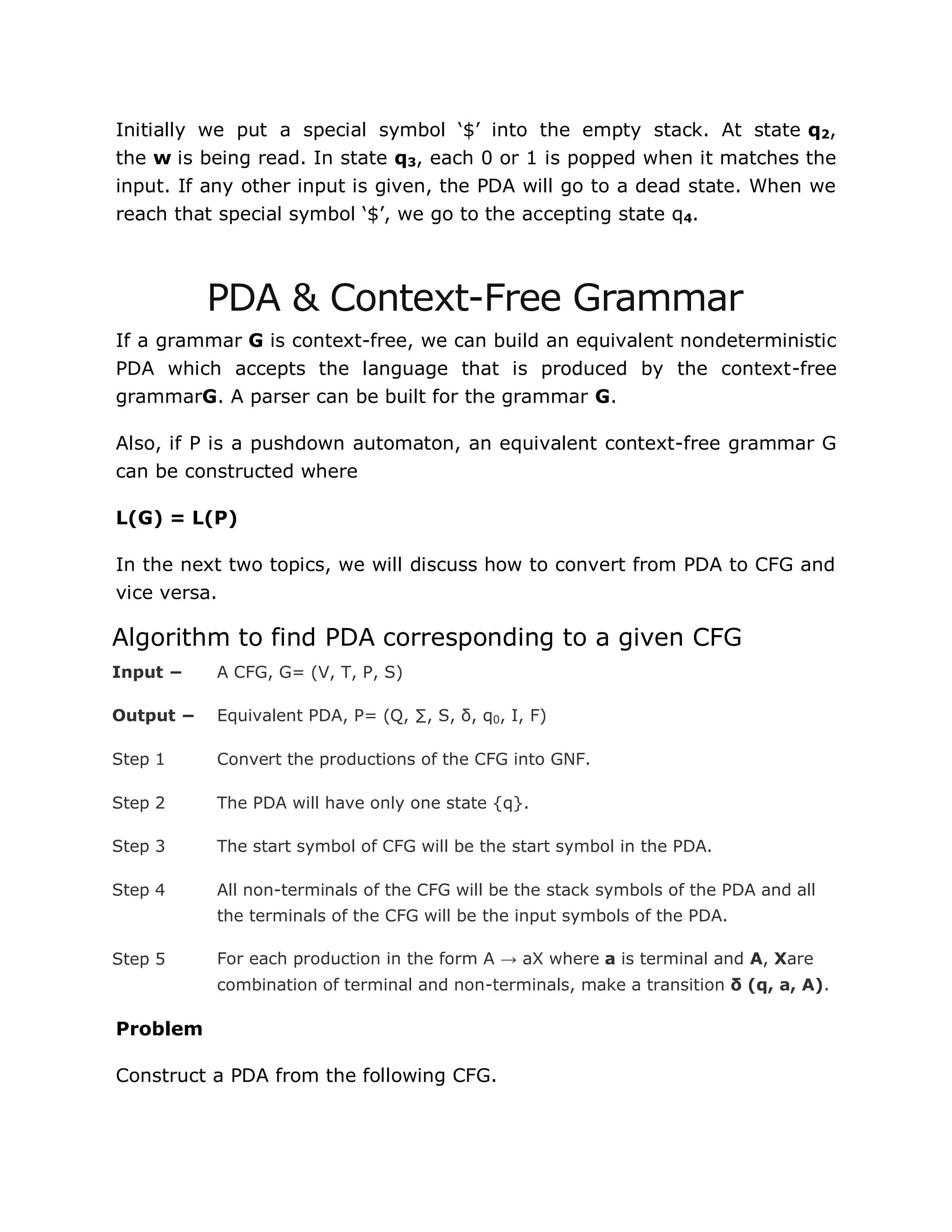 Initially we put a special symbol „$‟ into the empty stack. At state q2,
the w is being read. In state q3, each 0 or 1 is popped when it matches the
input. If any other input is given, the PDA will go to a dead state. When we
reach that special symbol „$‟, we go to the accepting state q4.
PDA & Context-Free Grammar
If a grammar G is context-free, we can build an equivalent nondeterministic
PDA which accepts the language that is produced by the context-free
grammarG. A parser can be built for the grammar G.
Also, if P is a pushdown automaton, an equivalent context-free grammar G
can be constructed where
L(G) = L(P)
In the next two topics, we will discuss how to convert from PDA to CFG and
vice versa.
Algorithm to find PDA corresponding to a given CFG
Input − A CFG, G= (V, T, P, S)
Output − Equivalent PDA, P= (Q, ∑, S, δ, q0, I, F)
Step 1 Convert the productions of the CFG into GNF.
Step 2 The PDA will have only one state {q}.
Step 3 The start symbol of CFG will be the start symbol in the PDA.
Step 4 All non-terminals of the CFG will be the stack symbols of the PDA and all
the terminals of the CFG will be the input symbols of the PDA.
Step 5 For each production in the form A → aX where a is terminal and A, Xare
combination of terminal and non-terminals, make a transition δ (q, a, A).
Problem
Construct a PDA from the following CFG.
 