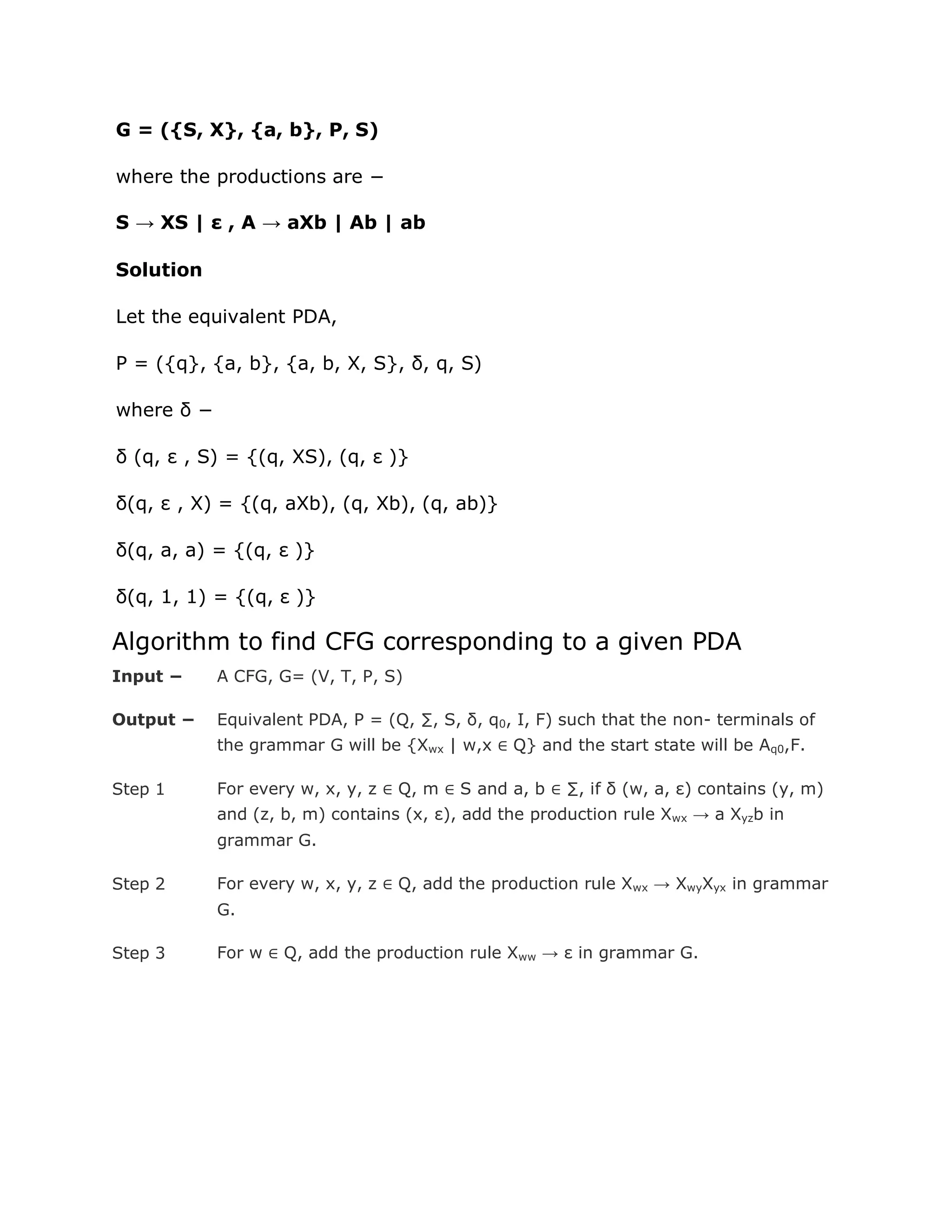 G = ({S, X}, {a, b}, P, S)
where the productions are −
S → XS | ε , A → aXb | Ab | ab
Solution
Let the equivalent PDA,
P = ({q}, {a, b}, {a, b, X, S}, δ, q, S)
where δ −
δ (q, ε , S) = {(q, XS), (q, ε )}
δ(q, ε , X) = {(q, aXb), (q, Xb), (q, ab)}
δ(q, a, a) = {(q, ε )}
δ(q, 1, 1) = {(q, ε )}
Algorithm to find CFG corresponding to a given PDA
Input − A CFG, G= (V, T, P, S)
Output − Equivalent PDA, P = (Q, ∑, S, δ, q0, I, F) such that the non- terminals of
the grammar G will be {Xwx | w,x ∈ Q} and the start state will be Aq0,F.
Step 1 For every w, x, y, z ∈ Q, m ∈ S and a, b ∈ ∑, if δ (w, a, ε) contains (y, m)
and (z, b, m) contains (x, ε), add the production rule Xwx → a Xyzb in
grammar G.
Step 2 For every w, x, y, z ∈ Q, add the production rule Xwx → XwyXyx in grammar
G.
Step 3 For w ∈ Q, add the production rule Xww → ε in grammar G.
 