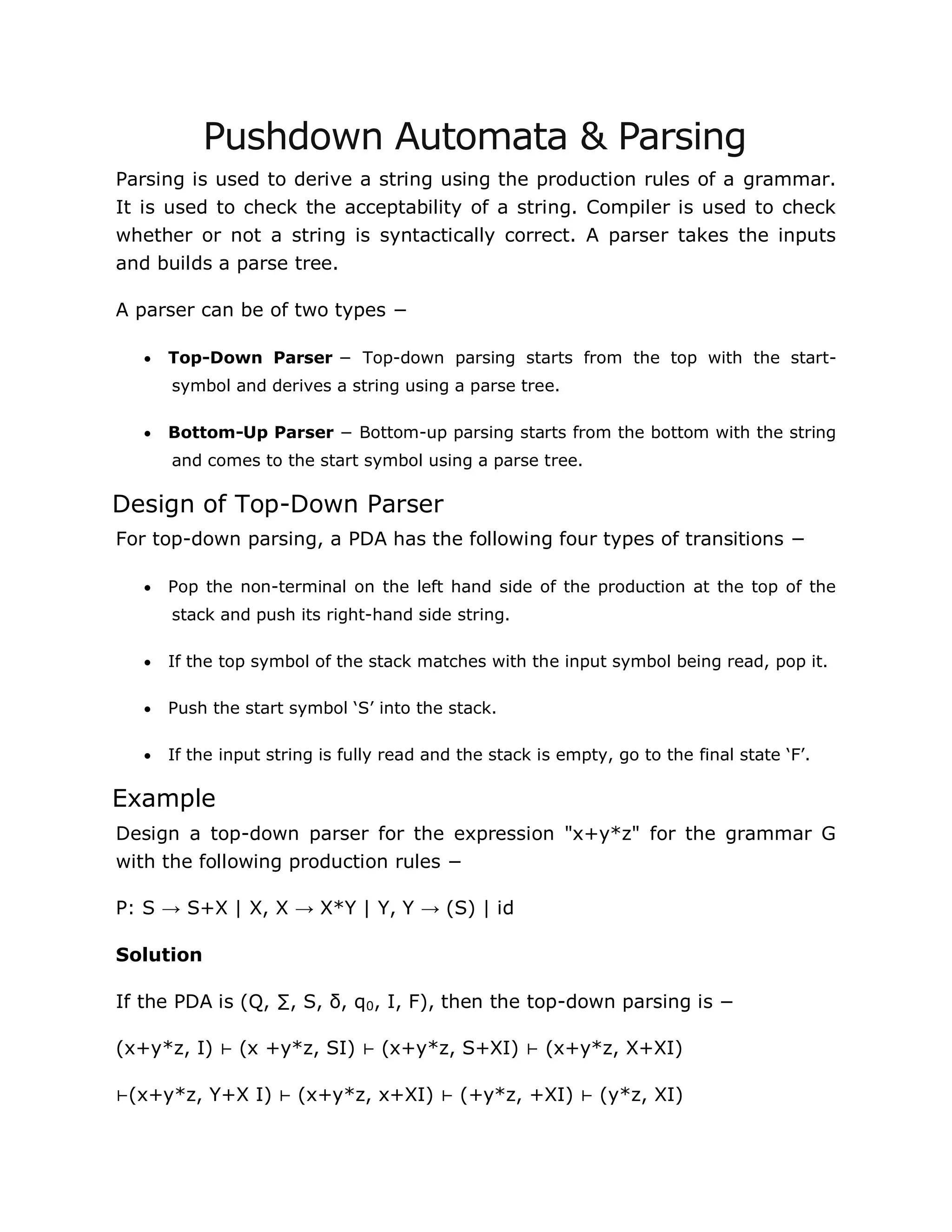 Pushdown Automata & Parsing
Parsing is used to derive a string using the production rules of a grammar.
It is used to check the acceptability of a string. Compiler is used to check
whether or not a string is syntactically correct. A parser takes the inputs
and builds a parse tree.
A parser can be of two types −
 Top-Down Parser − Top-down parsing starts from the top with the start-
symbol and derives a string using a parse tree.
 Bottom-Up Parser − Bottom-up parsing starts from the bottom with the string
and comes to the start symbol using a parse tree.
Design of Top-Down Parser
For top-down parsing, a PDA has the following four types of transitions −
 Pop the non-terminal on the left hand side of the production at the top of the
stack and push its right-hand side string.
 If the top symbol of the stack matches with the input symbol being read, pop it.
 Push the start symbol „S‟ into the stack.
 If the input string is fully read and the stack is empty, go to the final state „F‟.
Example
Design a top-down parser for the expression "x+y*z" for the grammar G
with the following production rules −
P: S → S+X | X, X → X*Y | Y, Y → (S) | id
Solution
If the PDA is (Q, ∑, S, δ, q0, I, F), then the top-down parsing is −
(x+y*z, I) ⊢ (x +y*z, SI) ⊢ (x+y*z, S+XI) ⊢ (x+y*z, X+XI)
⊢(x+y*z, Y+X I) ⊢ (x+y*z, x+XI) ⊢ (+y*z, +XI) ⊢ (y*z, XI)
 
